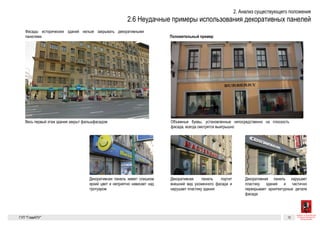 Существующие проблемы 7
Неуместное использование
декоративных панелей
Декоративная панель портит внешний вид ухоженного фасада и нарушает пластику
здания
Декоративная панель нарушает пластику здания и частично перекрывает архитектур-
ные детали фасада
Декоративная панель имеет слишком яркий цвет и неприятно нависает
над тротуаром
Для сравнения
Объемные буквы, установленные непосредственно на плоскость фасада, всегда смо-
трятся выигрышно
Весь первый этаж здания закрыт фальшфасадом
Фасады исторических зданий нельзя закрывать декоративными
панелями.
ГК № 0173200022713000013
от 30.04.2013
Заказчик: Комитет по архитектуре
и градостроительству города Москвы
Неуместное использование
декоративных панелей
Архитектурно-художественная концепция внешне-
го облика улиц, магистралей и территорий города
Москвы, выполненная в пилотном режиме (в части
размещения информационных конструкций)
Лист 7 Листов 300
Студия Артемия Лебедева
ГУП  «Глав­АПУ Моском­архитектуры»
Неуместное использование
декоративных панелей
Декоративная панель портит внешний вид ухоженного фасада и нарушает пластику
здания
Декоративная панель нарушает пластику здания и частично перекрывает архитектур-
ные детали фасада
Декоративная панель имеет слишком яркий цвет и неприятно нависает
Д
О
т
Весь первый этаж здания закрыт фальшфасадом
Фасады исторических зданий нельзя закрывать декоративными
панелями.
Декоративная панель портит внешний вид ухоженного фасада и нарушает пластику
здания
Декоративная панель нарушает пластику здания и частично перекрывает архитектур-
ные детали фасада
Декоративная панель имеет слишком яркий цвет и неприятно нависает
над тротуаром
Объемные буквы, установленные непосредственно на плоскость фасада, всегда смо-
трятся выигрышно
Весь первый этаж здания закрыт фальшфасадом
ГК № 0173200022713000013
от 30.04.2013
Заказчик: Комитет по архитектуре
и градостроительству города Москвы
Неуместное использование
декоративных панелей
Арх
го о
Мос
разм
 