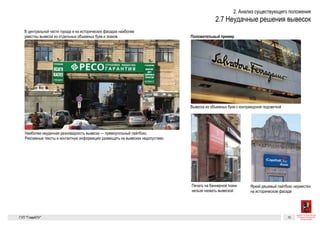 Неуместные типы вывесок
В центральной части города и на исторических фасадах наиболее
уместны вывески из отдельных объемных букв и знаков. Для сравнения
Худшая разновидность вывески — прямоугольный лайтбокс. Рекламные тексты
и контактную информацию размещать на вывесках недопустимо
Вывеска из объемных букв с контражурной подсветкой
Неуместные типы вывесок
В центральной части города и на исторических фасадах наиболее
уместны вывески из отдельных объемных букв и знаков. Для сравнен
Печать на баннерной ткани нельзя назвать вывеской Яркий дешевый лайтбокс неуместен на историческом фасаде
Худшая разновидность вывески — прямоугольный лайтбокс. Рекламные тексты
и контактную информацию размещать на вывесках недопустимо
Вывеска из объ
ГК № 0173200
от 30.04.2013
Заказчик: Коми
и градостроите
Существующие проблемы 8
Неуместные типы вывесок
В центральной части города и на исторических фасадах наиболее
уместны вывески из отдельных объемных букв и знаков. Для сравнения
Печать на баннерной ткани нельзя назвать вывеской Яркий дешевый лайтбокс неуместен на историческом фасаде
Худшая разновидность вывески — прямоугольный лайтбокс. Рекламные тексты
и контактную информацию размещать на вывесках недопустимо
Вывеска из объемных букв с контражурной подсветкой
ГК № 0173200022713000013
от 30.04.2013
Заказчик: Комитет по архитектуре
и градостроительству города Москвы
Неуместные типы вывесок Архитектурно-художественная концепция внешне-
го облика улиц, магистралей и территорий города
Москвы, выполненная в пилотном режиме (в части
размещения информационных конструкций)
Лист 8 Листов 300
Студия Артемия Лебедева
ГУП  «Глав­АПУ Моском­архитектуры»
 