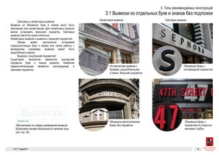 Вывеска
Вывеска
14Разрешенные к установке виды вывесок. Вывески из отдельностоящих букв и знаков без подложки
ных букв
жки
ные от-
щие —
ывеска
щих букв
или лого-
фасада.
но пред-
ластика
ка, могут
ся не хуже
расывают
сстоянии
ывали соб-
Световые и несветовые вывески
Вывески из объемных букв и знаков могут быть световыми или не-
световыми. Для несветовых вывесок можно установить внешнюю
подсветку. Световые вывески светятся самостоятельно.
Объемные буквы и знаки
Объемные буквы и знаки могут крепиться на некотором расстоянии
от плоскости фасада или вплотную к плоскости фасада.
Вывески с внутренней подсветкой
Существует множество вариантов внутренней подсветки букв и зна-
ков вывесок. Наиболее предпочтительными являются контражурная
и неоновая подсветка.
Несветовые вывески и вывески с внешней подсветкой
Объем может достигаться установкой отдельностоящих букв и зна-
ков или путем работы с материалом (например, вывеска может быть
выдолблена в камне).
Обозначение на схемах размещения вывесок. Штриховой линией обозначается «зеле-
ная зона» (см. стр. 34)
Зеленая зона
подсветку. Световые вывески светятся самостоятельно.
Объемные буквы и знаки
Объемные буквы и знаки могут крепиться на некотором расстоянии
от плоскости фасада или вплотную к плоскости фасада.
Вывески с внутренней подсветкой
Существует множество вариантов внутренней подсветки букв и зна-
ков вывесок. Наиболее предпочтительными являются контражурная
и неоновая подсветка.
Несветовые вывески и вывески с внешней подсветкой
Объем может достигаться установкой отдельностоящих букв и зна-
ков или путем работы с материалом (например, вывеска может быть
выдолблена в камне).
Объемные металлические буквы
Объемные металлические буквы Объемные металлические буквы
без подсветки
Объемные буквы с контражурной
подсветкой
Историческая вывеска с буквами,
выдолбленными в камне. Внешняя
подсветка
Объемные буквы с подсветкой из от-
крытых неоновых трубок
ГК № 0173200022713000013
от 30.04.2013
Заказчик: Комитет по архитектуре
и градостроительству города Москвы
Вывески из отдельных букв и знаков без подложки Архитектурно-художественная концепция внешне-
го облика улиц, магистралей и территорий города
Москвы, выполненная в пилотном режиме (в части
размещения информационных конструкций)
Лист 14 Листов 300
Студия Артемия Лебедева
ГУП  «Глав­АПУ Моском­архитектуры»
 