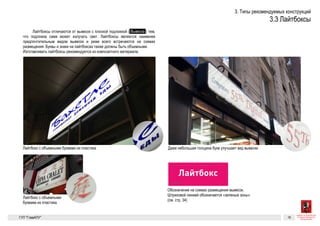 Лайтбокс
Лайтбокс 16Разрешенные к установке виды вывесок. Лайтбоксы
Лайтбоксы
Лайтбоксы отличаются от вывесок с плоской подложкой (  Вывеска  )
тем, что подложка сама может излучать свет. Лайтбоксы являются
наименее предпочтительным видом вывесок и реже всего встречают-
ся на схемах размещения. Буквы и знаки на лайтбоксах также должны
быть объемными.
Изготавливать лайтбоксы рекомендуется из композитного
материала.
Обозначение на схемах размещения вывесок. Штриховой линией обозначается «зе-
леная зона» (см. стр. 34)
Даже небольшая толщина букв улучшает вид вывескиЛайтбокс с объемными буквами из пластика
Зеленая зона
Лайтбокс с объемными буквами из пластика
ГК № 0173200022713000013
от 30.04.2013
Заказчик: Комитет по архитектуре
и градостроительству города Москвы
Лайтбоксы Архитектурно-художественная концепция внешне-
го облика улиц, магистралей и территорий города
Москвы, выполненная в пилотном режиме (в части
размещения информационных конструкций)
Лист 16 Листов 300
Студия Артемия Лебедева
ГУП  «Глав­АПУ Моском­архитектуры»
Лайтбокс
Разрешенные к устан
Лайтбоксы
Лайтбоксы отличаются от вывесок с плоской подложкой (  Вывеска  )
тем, что подложка сама может излучать свет. Лайтбоксы являются
наименее предпочтительным видом вывесок и реже всего встречают-
ся на схемах размещения. Буквы и знаки на лайтбоксах также должны
быть объемными.
Изготавливать лайтбоксы рекомендуется из композитного
материала.
Обозначение на схемах размещения вывесок. Штриховой линией обозначается «зе-
леная зона» (см. стр. 34)
Зеленая зона
 