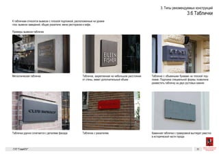 Металлическая табличка
Табличка с объемными металлическими буквами на плоской подложке. Подлож-
ка специальной формы позволила удачно разместить табличку на двух рустовых
камнях
Табличка удачно сочетается с деталями фасада
Таблички
К табличкам относятся вывески с плоской подложкой, расположенные
на уровне глаз: вывески заведений, общие указатели, меню ресторанов
и кафе.
Это руководство не регулирует места размещения мемориальных до-
сок, табличек с куар-кодами, табличек, сообщающих о присвоении
зданию статуса памятника архитектуры или произведения мону-
ментального искусства и т. д.
Таблички-вывески
Мемориальные доски и таблички
с информацией о культурном статусе
здания
Металлическая табличка Табличка, закрепленная на небольшом расстоянии от стены, имеет дополнительный
объем
Табличка с объемными металлическими буквами на плоской подложке. Подлож-
ка специальной формы позволила удачно разместить табличку на двух рустовых
камнях
Качественные металлические таблички с объемными буквами. Таблички, которые
висят рядом, необходимо упорядочивать по размеру
Каменная табличка с гравировкой выглядит уместно в исторической части города
Таблички
К табличкам относятся вывески с плоской подложкой, расположенные
на уровне глаз: вывески заведений, общие указатели, меню ресторанов
и кафе.
Таблички-вывески
Металлическая табличка Табличка, закрепленная на небольшом расстоянии от стены, имеет дополнительный
объем
Табличка с объемными металлическими буквами на плоской подложке. Подлож-
ка специальной формы позволила удачно разместить табличку на двух рустовых
камнях
Каменная табличка с гравировкой выглядит уместно в исторической части города
Это руководство не регулирует места размещения мемориальных до-
сок, табличек с куар-кодами, табличек, сообщающих о присвоении
зданию статуса памятника архитектуры или произведения мону-
ментального искусства и т. д.
Мемориальные доски и таблички
с информацией о культурном статусе
здания
Металлическая табличка Табличка, закрепленная на небольшом расстоянии от стены, имеет дополнительный
объем
Табличка c указателем
Табличка с объемными металлическими буквами на плоской подложке. Подлож-
ка специальной формы позволила удачно разместить табличку на двух рустовых
камнях
Табличка удачно сочетается с деталями фасада
Качественные металлические таблички с объемными буквами. Таблички, которые
висят рядом, необходимо упорядочивать по размеру
Каменная табличка с гравировкой выглядит уместно в исторической части города
 