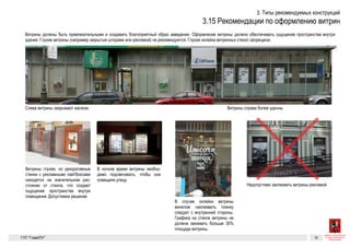 Витрины должны быть привлекательными и создавать благоприятный
образ заведения. Оформление витрины должно обеспечивать ощуще-
ние пространства внутри здания. Глухие витрины (например закрытые
шторами или рекламой) не рекомендуются. Глухая оклейка витринных
стекол запрещена.
Слева витрины закрывают жалюзи. Витрины справа более удачны
Витрины глухие, но декоративные стенки с рекламными лайтбоксами находятся
на значительном расстоянии от стекла, что создает ощущение пространства внутри
помещения. Допустимое решение Недопустимо заклеивать витрины рекламой
Графика на стеклах
В случае оклейки витрины винилом наклеивать пленку следует с
внутренней стороны. Графика на стекле витрины не должна зани-
мать больше 30% площади витрины.
Разрешенные к установке виды вывесок 29
Рекомендации
по оформлению витрин
Витрины должны быть привлекательными и создавать благоприятный
образ заведения. Оформление витрины должно обеспечивать ощуще-
ние пространства внутри здания. Глухие витрины (например закрытые
шторами или рекламой) не рекомендуются. Глухая оклейка витринных
стекол запрещена.
Слева витрины закрывают жалюзи. Витрины справа более удачны
Витрины глухие, но декоративные стенки с рекламными лайтбоксами находятся
на значительном расстоянии от стекла, что создает ощущение пространства внутри
помещения. Допустимое решение
В ночное время витрины необходимо подсвечивать, чтобы они освещали улицу
Надпись на стекле, сделанная вручную
Недопустимо заклеивать витрины рекламой
Графика на стеклах
В случае оклейки витрины винилом наклеивать пленку следует с
внутренней стороны. Графика на стекле витрины не должна зани-
мать больше 30% площади витрины.
ГК № 0173200022713000013
от 30.04.2013
Заказчик: Комитет по архитектуре
и градостроительству города Москвы
Рекомендации по оформлению витрин Архитектурно-художественная концепция внешне-
го облика улиц, магистралей и территорий города
Москвы, выполненная в пилотном режиме (в части
размещения информационных конструкций)
Лист 29 Листов 300
Студия Артемия Лебедева
ГУП  «Глав­АПУ Моском­архитектуры»
Слева витрины закрывают жалюзи. Витрины справа более удачны
Витрины глухие, но декоративные стенки с рекламными лайтбоксами находятся
на значительном расстоянии от стекла, что создает ощущение пространства внутри
помещения. Допустимое решение
В ночное время витрины необходимо подсвечивать, чтобы они освещали улицу
Надпись на стекле, сделанная вручную
Недопустимо заклеивать витрины рекламой
Графика на стеклах
В случае оклейки витрины винилом наклеивать пленку следует с
внутренней стороны. Графика на стекле витрины не должна зани-
мать больше 30% площади витрины.
ГК № 0173200022713000013
от 30.04.2013
Заказчик: Комитет по архитектуре
и градостроительству города Москвы
Рекомендации по оформлению витрин Архитектурно-художествен
го облика улиц, магистрал
Москвы, выполненная в пи
размещения информацион
Разрешенные к устан
Рекомендации
по оформлению витрин
Витрины должны быть привлекательными и создавать благоприятный
образ заведения. Оформление витрины должно обеспечивать ощуще-
ние пространства внутри здания. Глухие витрины (например закрытые
шторами или рекламой) не рекомендуются. Глухая оклейка витринных
стекол запрещена.
Слева витрины закрывают жалюзи. Витрины справа более удачны
Витрины глухие, но декоративные стенки с рекламными лайтбоксами находятся
на значительном расстоянии от стекла, что создает ощущение пространства внутри
помещения. Допустимое решение
В ночное время витрины необходимо подсвечивать, чтобы они освещали улицу
Надпись на стекле, сделанная вручную
Недопустимо заклеивать витрины рекламой
Графика на стеклах
В случае оклейки витрины винилом наклеивать пленку следует с
внутренней стороны. Графика на стекле витрины не должна зани-
мать больше 30% площади витрины.
ГК № 0173200022713000013
от 30.04.2013
Заказчик: Комитет по архитектуре
и градостроительству города Москвы
Рекомендации по оформлению витрин Архитектурно-художественная концепция внешне-
го облика улиц, магистралей и территорий города
Москвы, выполненная в пилотном режиме (в части
размещения информационных конструкций)
Лист 29
Студия А
ГУП  «Глав
Разрешенные к установке виды вывесок 29
Рекомендации
по оформлению витрин
Витрины должны быть привлекательными и создавать благоприятный
образ заведения. Оформление витрины должно обеспечивать ощуще-
ние пространства внутри здания. Глухие витрины (например закрытые
шторами или рекламой) не рекомендуются. Глухая оклейка витринных
стекол запрещена.
Слева витрины закрывают жалюзи. Витрины справа более удачны
Витрины глухие, но декоративные стенки с рекламными лайтбоксами находятся
на значительном расстоянии от стекла, что создает ощущение пространства внутри
помещения. Допустимое решение
В ночное время витрины необходимо подсвечивать, чтобы они освещали улицу
Надпись на стекле, сделанная вручную
Недопустимо заклеивать витрины рекламой
Графика на стеклах
В случае оклейки витрины винилом наклеивать пленку следует с
внутренней стороны. Графика на стекле витрины не должна зани-
мать больше 30% площади витрины.
ГК № 0173200022713000013
от 30.04.2013
Заказчик: Комитет по архитектуре
и градостроительству города Москвы
Рекомендации по оформлению витрин Архитектурно-художественная концепция внешне-
го облика улиц, магистралей и территорий города
Москвы, выполненная в пилотном режиме (в части
размещения информационных конструкций)
Лист 29 Листов 300
Студия Артемия Лебедева
ГУП  «Глав­АПУ Моском­архитектуры»
 