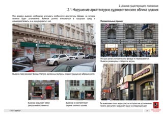 Невнимание к архитектуре
При дизайне вывески необходимо учитывать особенности архитек-
туры фасада, на котором вывеска будет установлена. Вывески долж-
ны вписываться в городскую среду и взаимодействовать, а не конку-
рировать с ней.
Вывеска закрывает собой декоративные элементы
Для сравнения
Вывеска не соответствует ширине оконного проема
Вывеска «перечеркивает» фасад. Наглухо заклеенные витрины создают ощущение
заброшенности
Ни одна деталь исторического фасада не перекрывается. Вывески размещены в преде-
лах витрин
Вывеска закрывает собой декоративные элементы
За вывесками плохо видно дом, на котором они установлены. Панель-кронштейн
закрывает вид и на следующий дом
Вывеска «перечеркивает» фасад. Наглухо заклеенные витрины создают ощущение
заброшенности
Существующие
Невнимание к архитектуре
При дизайне вывески необходимо учитывать особенности архитек-
туры фасада, на котором вывеска будет установлена. Вывески долж-
ны вписываться в городскую среду и взаимодействовать, а не конку-
рировать с ней.
Вывеска закрывает собой декоративные элементы
Для сравнения
Вывеска не соответствует ширине оконного проема
Вывеска «перечеркивает» фасад. Наглухо заклеенные витрины создают ощущение
заброшенности
Ни одна деталь исторического фасада не перекрывается. Вывески размещены в преде-
лах витрин
Существующие проблемы 5
Невнимание к архитектуре
При дизайне вывески необходимо учитывать особенности архитек-
туры фасада, на котором вывеска будет установлена. Вывески долж-
ны вписываться в городскую среду и взаимодействовать, а не конку-
рировать с ней.
Вывеска закрывает собой декоративные элементы
Для сравнения
Вывеска не соответствует ширине оконного проема
За вывесками плохо видно дом, на котором они установлены. Панель-кронштейн
закрывает вид и на следующий дом
Вывеска «перечеркивает» фасад. Наглухо заклеенные витрины создают ощущение
заброшенности
Ни одна деталь исторического фасада не перекрывается. Вывески размещены в преде-
лах витрин
ГК № 0173200022713000013
от 30.04.2013
Заказчик: Комитет по архитектуре
и градостроительству города Москвы
Невнимание к архитектуре Архитектурно-художественная концепция внешне-
го облика улиц, магистралей и территорий города
Москвы, выполненная в пилотном режиме (в части
размещения информационных конструкций)
Лист 5 Листов 300
Студия Артемия Лебедева
ГУП  «Глав­АПУ Моском­архитектуры»
 