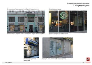 Существующие проблемы 9
Глухие витрины
Витрины должны быть открытыми и сообщать о товарах и услугах.
Заклеенные витрины выглядят недружелюбно и создают впечатле-
ние заброшенности.
Заклеенные окна допустимы, только если в здании ведутся ремонтные работы
Для сравнения
Проходить мимо рекламных беннеров неприятно
Оклейка витрин рекламой недопустима
Прозрачные витрины от пола до потолка
ГК № 0173200022713000013
от 30.04.2013
Заказчик: Комитет по архитектуре
и градостроительству города Москвы
Глухие витрины Архитектурно-художественная концепция внешне-
го облика улиц, магистралей и территорий города
Москвы, выполненная в пилотном режиме (в части
размещения информационных конструкций)
Лист 9 Листов 300
Студия Артемия Лебедева
ГУП  «Глав­АПУ Моском­архитектуры»
Существующие про
Глухие витрины
Витрины должны быть открытыми и сообщать о товарах и услугах.
Заклеенные витрины выглядят недружелюбно и создают впечатле-
ние заброшенности.
Заклеенные окна допустимы, только если в здании ведутся ремонтные работы
Для сравнения
Проходить мимо рекламных беннеров неприятно
Оклейка витрин рекламой недопустима
Прозрачные витрины от пола до потолка
ГК № 0173200022713000013
от 30.04.2013
Заказчик: Комитет по архитектуре
и градостроительству города Москвы
Глухие витрины Архитектурно-художественная концепция внешне-
го облика улиц, магистралей и территорий города
Москвы, выполненная в пилотном режиме (в части
размещения информационных конструкций)
Лист 9 Листо
Студия Артемия Лебе
ГУП  «Глав­АПУ Моском
Заклеенные окна допустимы, только если в здании ведутся ремонтные работы
Проходить мимо рекламных беннеров неприятно
Прозрачные витрины от пола до по
 