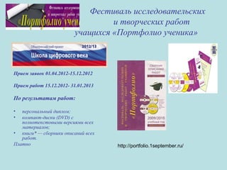 Фестиваль исследовательских
и творческих работ
учащихся «Портфолио ученика»
Прием заявок 01.04.2012-15.12.2012
Прием работ 15.12.2012- 31.01.2013
По результатам работ:
• персональный диплом;
• компакт-диски (DVD) с
полнотекстовыми версиями всех
материалов;
• книги* — сборники описаний всех
работ.
Платно http://portfolio.1september.ru/
 