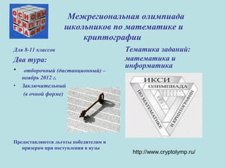Межрегиональная олимпиада
школьников по математике и
криптографии
Для 8-11 классов
Два тура:
• отборочный (дистанционный) –
ноябрь 2012 г.
• Заключительный
(в очной форме)
Предоставляются льготы победителям и
призерам при поступлении в вузы
Тематика заданий:
математика и
информатика
http://www.cryptolymp.ru/
 