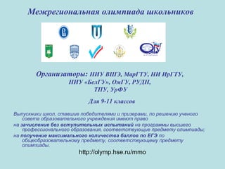 Межрегиональная олимпиада школьников
Организаторы: НИУ ВШЭ, МарГТУ, НИ ИрГТУ,
НИУ «БелГУ», ОмГУ, РУДН,
ТПУ, УрФУ
Для 9-11 классов
Выпускники школ, ставшие победителями и призерами, по решению ученого
совета образовательного учреждения имеют право
на зачисление без вступительных испытаний на программы высшего
профессионального образования, соответствующие предмету олимпиады;
на получение максимального количества баллов по ЕГЭ по
общеобразовательному предмету, соответствующему предмету
олимпиады.
http://olymp.hse.ru/mmo
 