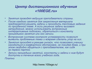 Центр дистанционного обучения
«100EGE.ru»
• Занятия проводят ведущие преподаватели страны.
• После каждого занятия для закрепления материала
предлагается решать задачи и проходить тестовые задания
по пройденной теме. А если решение задачи вызовет
затруднения, можно использовать встроенные
интерактивные подсказки, обратиться к конспекту
прошедшего занятия или его записи.
• Встроенная система контроля успеваемости позволит
выявить проблемные темы и вовремя сделать упор на них.
• Занятия проходят в режиме онлайн, что позволяет ученику
находиться в комфортной обстановке, не покидая дома, и при
этом свободно общаться с преподавателем, как сидя
за первой партой.
• Записи прошедших занятий, конспекты и задачи к ним будут
доступны в течение всего учебного года.
Платно
http://www.100ege.ru/
 