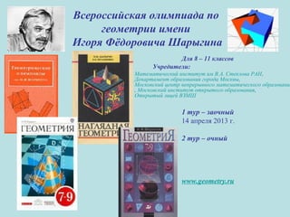 Всероссийская олимпиада по
геометрии имени
Игоря Фёдоровича Шарыгина
Для 8 – 11 классов
Учредители:
Математический институт им В.А. Стеклова РАН,
Департамент образования города Москвы,
Московский центр непрерывного математического образования
, Московский институт открытого образования,
Открытый лицей ВЗМШ
1 тур – заочный
14 апреля 2013 г.
2 тур – очный
www.geometry.ru
 