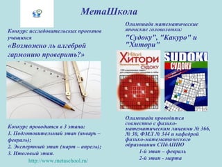 МетаШкола
Олимпиада математические
японские головоломки:
"Судоку", "Какуро" и
"Хитори"
Олимпиада проводится
совместно с физико-
математическим лицеями № 366,
№ 30, ФМЛ № 344 и кафедрой
физико-математического
образования СПбАППО
1-й этап – февраль
2-й этап - марта
Конкурс исследовательских проектов
учащихся
«Возможно ль алгеброй
гармонию проверить?»
Конкурс проводится в 3 этапа:
1. Подготовительный этап (январь –
февраль);
2. Экспертный этап (март – апрель);
3. Итоговый этап.
http://www.metaschool.ru/
 
