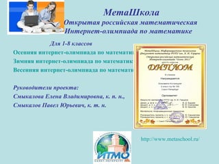 МетаШкола
Открытая российская математическая
Интернет-олимпиада по математике
Для 1-8 классов
Осенняя интернет-олимпиада по математике, 19-4 ноября 2012 г.
Зимняя интернет-олимпиада по математике, 18- 23 февраля 2013 г.
Весенняя интернет-олимпиада по математике, 20-25 мая 2013 г.
Руководители проекта:
Смыкалова Елена Владимировна, к. п. н.,
Смыкалов Павел Юрьевич, к. т. н.
http://www.metaschool.ru/
 