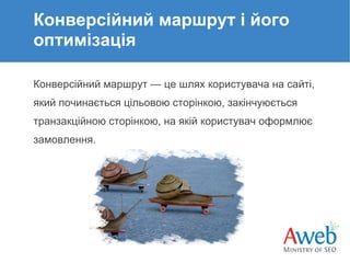 Конверсійний маршрут і його
оптимізація
Конверсійний маршрут — це шлях користувача на сайті,
який починається цільовою сторінкою, закінчуюється
транзакційною сторінкою, на якій користувач оформлює
замовлення.

 