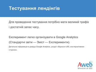Тестування лендінгів
Для проведення тестування потрібно мати великий трафік
і достатній запас часу.

Експеримент легко організувати в Google Analytics
(Стандартні звіти — Зміст — Експерименти).
Детальна інформація в довідці Google Analytics, розділ «Відносні URL альтернативних
сторінок».

 