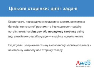 Цільові сторінки: цілі і задачі
Користувачі, переходячи з пошукових систем, рекламних
банерів, контекстної реклами та інших джерел трафіку,
потрапляють на цільову або посадкову сторінку сайту
(від англійського landing page — сторінка приземлення).
Відвідувачі інтернет-магазину в основному «приземлюються»
на сторінку каталогу або сторінку товару.

 