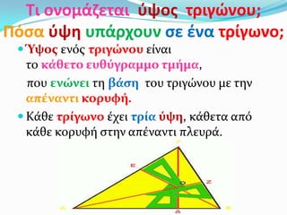Τι ονομάηεται φψοσ τριγϊνου;
Πόςα φψθ υπάρχουν ςε ζνα τρίγωνο;
 Ύψοσ ενόσ τριγώνου εύναι
το κϊθετο ευθύγραμμο τμόμα,
που ενώνει τη βϊςη του τριγώνου με την
απϋναντι κορυφό.
 Κϊθε τρύγωνο ϋχει τρύα ύψη, κϊθετα από
κϊθε κορυφό ςτην απϋναντι πλευρϊ.
 