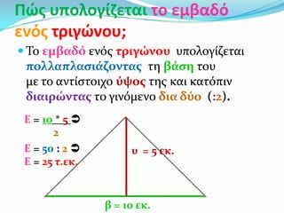 Πϊσ υπολογίηεται το εμβαδό
ενόσ τριγϊνου;
 Το εμβαδό ενόσ τριγώνου υπολογύζεται
πολλαπλαςιϊζοντασ τη βϊςη του
με το αντύςτοιχο ύψοσ τησ και κατόπιν
διαιρώντασ το γινόμενο δια δύο (:2).
β = 10 εκ.
υ = 5 εκ.
Ε = 10 * 5 
2
Ε = 50 : 2 
Ε = 25 τ.εκ.
 
