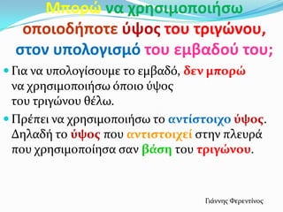 Μπορϊ να χρθςιμοποιιςω
οποιοδιποτε φψοσ του τριγϊνου,
ςτον υπολογιςμό του εμβαδοφ του;
 Για να υπολογύςουμε το εμβαδό, δεν μπορώ
να χρηςιμοποιόςω όποιο ύψοσ
του τριγώνου θϋλω.
 Πρϋπει να χρηςιμοποιόςω το αντύςτοιχο ύψοσ.
Δηλαδό το ύψοσ που αντιςτοιχεύ ςτην πλευρϊ
που χρηςιμοπούηςα ςαν βϊςη του τριγώνου.
Γιϊννησ Φερεντύνοσ
 