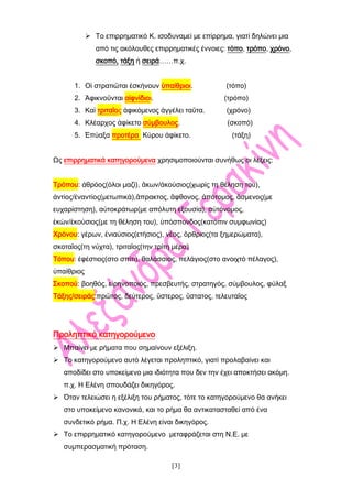 [3]
 Το επιρρηματικό Κ. ισοδυναμεί με επίρρημα, γιατί δηλώνει μια
από τις ακόλουθες επιρρηματικές έννοιες: τόπο, τρόπο, χρόνο,
σκοπό, τάξη ή σειρά……π.χ.
1. Οἱ στρατιῶται ἐσκήνουν ὑπαίθριοι. (τόπο)
2. Ἀφικνοῦνται αἰφνίδιοι. (τρόπο)
3. Καί τριταῖος ἀφικόμενος ἀγγέλει ταῦτα. (χρόνο)
4. Κλέαρχος ἀφίκετο σύμβουλος. (σκοπό)
5. Ἐπύαξα προτέρα Κύρου ἀφίκετο. (τάξη)
Ως επιρρηματικά κατηγορούμενα χρησιμοποιούνται συνήθως οι λέξεις:
Τρόπου: ἀθρόος(όλοι μαζί), ἂκων/ἀκούσιος(χωρίς τη θέληση του),
ἀντίος/ἐναντίος(μετωπικά),ἂπρακτος, ἂφθονος, ἀπότομος, ἂσμενος(με
ευχαρίστηση), αὐτοκράτωρ(με απόλυτη εξουσία), αὐτόνομος,
ἑκών/ἑκούσιος(με τη θέληση του), ὑπόσπονδος(κατόπιν συμφωνίας)
Χρόνου: γέρων, ἐνιαύσιος(ετήσιος), νέος, ὂρθριος(τα ξημερώματα),
σκοταῖος(τη νύχτα), τριταῖος(την τρίτη μέρα)
Τόπου: ἐφέστιος(στο σπίτι), θαλάσσιος, πελάγιος(στο ανοιχτό πέλαγος),
ὑπαίθριος
Σκοπού: βοηθός, εἰρηνοποιός, πρεσβευτής, στρατηγός, σύμβουλος, φύλαξ
Τάξης/σειράς:πρῶτος, δεύτερος, ὓστερος, ὓστατος, τελευταῖος
Προληπτικό κατηγορούμενο
 Μπαίνει με ρήματα που σημαίνουν εξέλιξη.
 Το κατηγορούμενο αυτό λέγεται προληπτικό, γιατί προλαβαίνει και
αποδίδει στο υποκείμενο μια ιδιότητα που δεν την έχει αποκτήσει ακόμη.
π.χ. Η Ελένη σπουδάζει δικηγόρος.
 Όταν τελειώσει η εξέλιξη του ρήματος, τότε το κατηγορούμενο θα ανήκει
στο υποκείμενο κανονικά, και το ρήμα θα αντικατασταθεί από ένα
συνδετικό ρήμα. Π.χ. Η Ελένη είναι δικηγόρος.
 Το επιρρηματικό κατηγορούμενο μεταφράζεται στη Ν.Ε. με
συμπερασματική πρόταση.
 