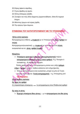 [5]
20.Κῦρος ἀφίκετο αἰφνίδιος.
21.Γίγνου βραδύς εἰς ὀργήν.
22.Οὗτος ἐλλόγιμος ηὐξήθη.
23.Ξενοφῶν και τινές ἂλλοι ἂρχοντες ἐχειροτονήθησαν, ἂλλοι δέ λοχαγοί
ἒλαχον.
24.Φίλιππος ἡγεμών καί κύριος ἡρέθη.
25.Τήν εἰρήνην ἦγον ἂσμενοι.
ΣΥΜΦΩΝΙΑ ΤΟΥ ΚΑΤΗΓΟΡΟΥΜΕΝΟΥ ΜΕ ΤΟ ΥΠΟΚΕΙΜΕΝΟ
1)Στην απλή πρόταση:
Κατηγορούμενο( επίθετο) συμφωνεί με το Υποκείμενο σε γένος, αριθμό και
πτώση
Κατηγορούμενο(ουσιαστικό) συμφωνεί με το Υποκείμενο σε πτώση
αναγκαστικά και σε γένος, αριθμό (τυχαία)
Εξαιρέσεις:
 Υποκείμενο αρσενικού ή θηλυκού γένους(περιληπτικό) παίρνει
κατηγορούμενο ουδετέρου γένους ενικού αριθμού. Π.χ. Πονηρόν ὁ
συκοφάντης., Αἱ μεταβολαί λυπηρόν.
Πολλές φορές μαζί με το κατηγορούμενο μπαίνει και η λέξη πρᾶγμα,
κτῆμα, ή χρῆμα π.χ Ἡ παιδεία κάλλιστον ἐστί κτῆμα βροτοῖς.
 Όταν το κατηγορούμενο είναι ουσιαστικό, μπορεί να μπει σε Γενική
πτώση, οπότε λέγεται Γενική κατηγορηματική π.χ. Ἱπποκράτης ἐστί
τῶν ἐπιχωρίων.
2)Στη σύνθετη πρόταση:
Ως προς τον αριθμό:
2 ή περισσότερα υποκείμενα το κατηγορούμενο στον Πληθυντικό αριθμό
Ως προς το γένος:
 Έμψυχα υποκείμενα ίδιου γένους: το κατηγορούμενο στο ίδιο γένος
 