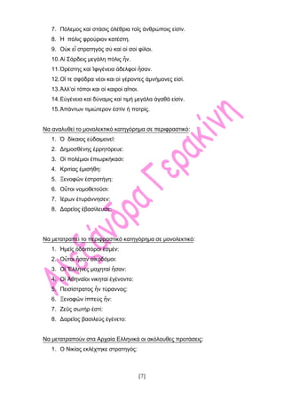 [7]
7. Πόλεμος καί στάσις ὀλέθρια τοῖς ἀνθρώποις εἰσίν.
8. Ἡ πόλις φρούριον κατέστη.
9. Οὐκ εἶ στρατηγός σύ καί οἱ σοί φίλοι.
10.Αἱ Σάρδεις μεγάλη πόλις ἦν.
11.Ὁρέστης καί Ἰφιγένεια ἀδελφοί ἦσαν.
12.Οἳ τε σφόδρα νέοι και οἱ γέροντες ἀμνήμονες εἰσί.
13.Ἀλλ’οἱ τόποι και οἱ καιροί αἲτιοι.
14.Εὐγένεια καί δύναμις καί τιμή μεγάλα ἀγαθά εἰσίν.
15.Ἁπάντων τιμιώτερον ἐστίν ἡ πατρίς.
Να αναλυθεί το μονολεκτικό κατηγόρημα σε περιφραστικό:
1. Ὁ δίκαιος εὐδαιμονεῖ:
2. Δημοσθένης ἐρρητόρευε:
3. Οἱ πολέμιοι ἐπιωρκήκασι:
4. Κριτίας ἐμισήθη:
5. Ξενοφῶν ἐστρατήγη:
6. Οὗτοι νομοθετοῦσι:
7. Ἱέρων ἐτυράννησεν:
8. Δαρεῖος ἐβασίλευσε:
Να μετατραπεί το περιφραστικό κατηγόρημα σε μονολεκτικό:
1. Ἡμεῖς ὁδοιπόροι ἐσμέν:
2. Οὗτοι ἦσαν οἰκοδόμοι:
3. Οἱ Ἓλληνες μαχηταί ἦσαν:
4. Οἱ Ἀθηναῖοι νικηταί ἐγένοντο:
5. Πεισίστρατος ἦν τύραννος:
6. Ξενοφῶν ἱππεύς ἦν:
7. Ζεῦς σωτήρ ἐστί:
8. Δαρεῖος βασιλεύς ἐγένετο:
Να μετατραπούν στα Αρχαία Ελληνικά οι ακόλουθες προτάσεις:
1. Ο Νικίας εκλέχτηκε στρατηγός:
 
