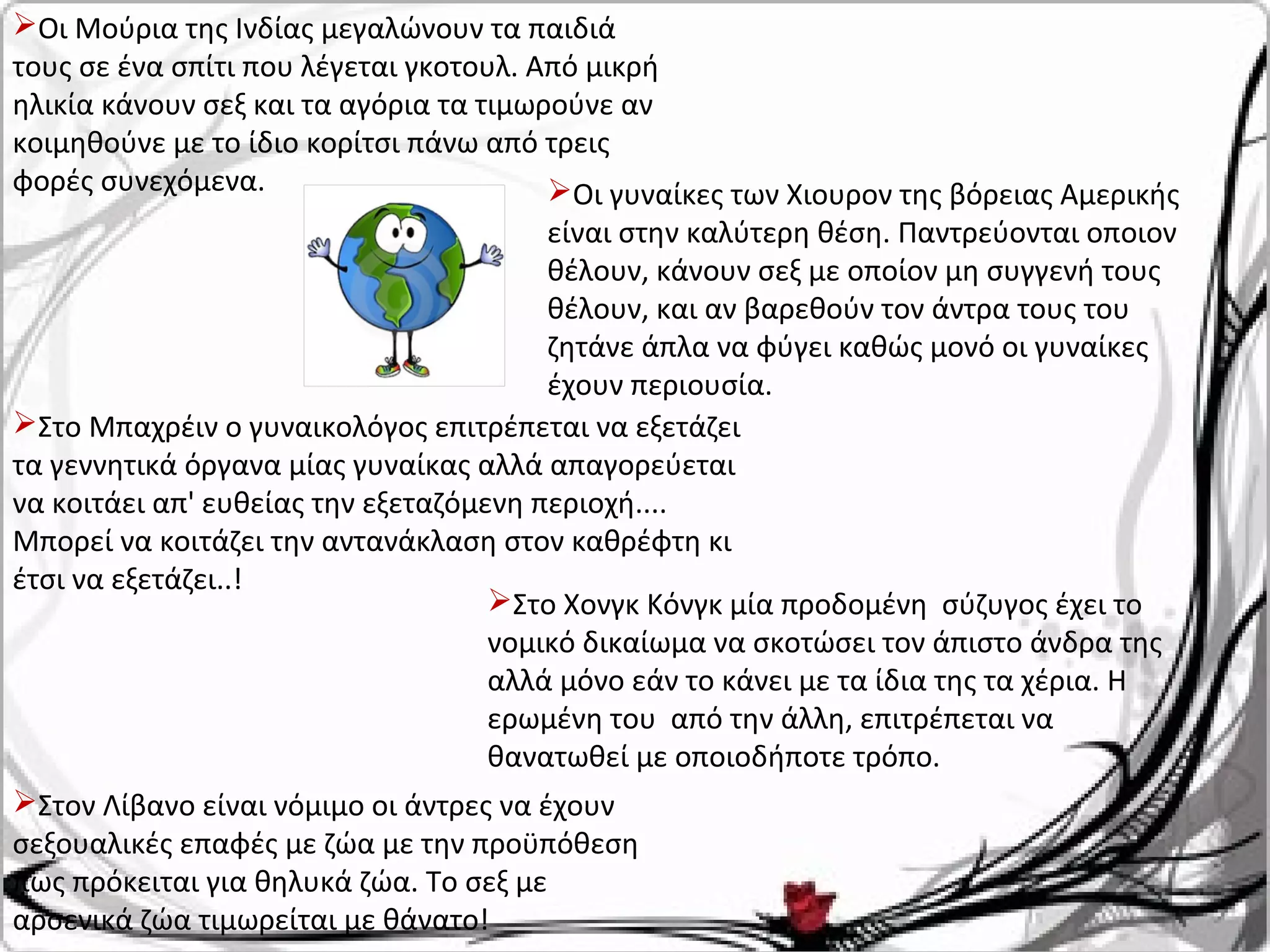 Οι Μούρια της Ινδίας μεγαλώνουν τα παιδιά
τους σε ένα σπίτι που λέγεται γκοτουλ. Από μικρή
ηλικία κάνουν σεξ και τα αγόρια τα τιμωρούνε αν
κοιμηθούνε με το ίδιο κορίτσι πάνω από τρεις
φορές συνεχόμενα. Οι γυναίκες των Χιουρον της βόρειας Αμερικής
είναι στην καλύτερη θέση. Παντρεύονται οποιον
θέλουν, κάνουν σεξ με οποίον μη συγγενή τους
θέλουν, και αν βαρεθούν τον άντρα τους του
ζητάνε άπλα να φύγει καθώς μονό οι γυναίκες
έχουν περιουσία.
Στο Μπαχρέιν ο γυναικολόγος επιτρέπεται να εξετάζει
τα γεννητικά όργανα μίας γυναίκας αλλά απαγορεύεται
να κοιτάει απ' ευθείας την εξεταζόμενη περιοχή....
Μπορεί να κοιτάζει την αντανάκλαση στον καθρέφτη κι
έτσι να εξετάζει..!
Στο Χονγκ Κόνγκ μία προδομένη σύζυγος έχει το
νομικό δικαίωμα να σκοτώσει τον άπιστο άνδρα της
αλλά μόνο εάν το κάνει με τα ίδια της τα χέρια. Η
ερωμένη του από την άλλη, επιτρέπεται να
θανατωθεί με οποιοδήποτε τρόπο.
Στον Λίβανο είναι νόμιμο οι άντρες να έχουν
σεξουαλικές επαφές με ζώα με την προϋπόθεση
πως πρόκειται για θηλυκά ζώα. Το σεξ με
αρσενικά ζώα τιμωρείται με θάνατο!
 