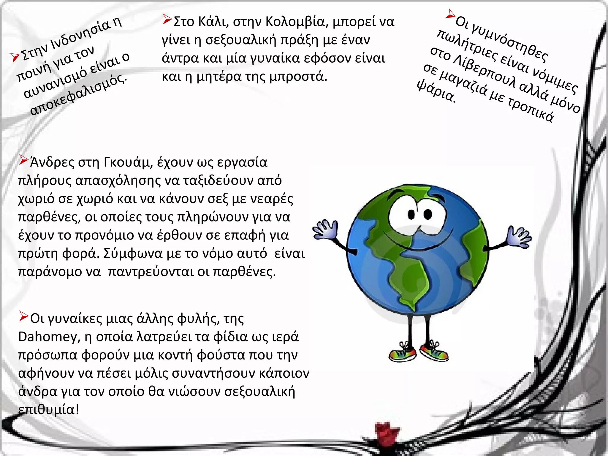 Στην Ινδονησία η
ποινή για τον
αυνανισμό είναι ο
αποκεφαλισμός.
Άνδρες στη Γκουάμ, έχουν ως εργασία
πλήρους απασχόλησης να ταξιδεύουν από
χωριό σε χωριό και να κάνουν σεξ με νεαρές
παρθένες, οι οποίες τους πληρώνουν για να
έχουν το προνόμιο να έρθουν σε επαφή για
πρώτη φορά. Σύμφωνα με το νόμο αυτό είναι
παράνομο να παντρεύονται οι παρθένες.
Οι γυμνόστηθες
πωλήτριες είναι νόμιμες
στο Λίβερπουλ αλλά μόνο
σε μαγαζιά με τροπικά
ψάρια.
Στο Κάλι, στην Κολομβία, μπορεί να
γίνει η σεξουαλική πράξη με έναν
άντρα και μία γυναίκα εφόσον είναι
και η μητέρα της μπροστά.
Οι γυναίκες μιας άλλης φυλής, της
Dahomey, η οποία λατρεύει τα φίδια ως ιερά
πρόσωπα φορούν μια κοντή φούστα που την
αφήνουν να πέσει μόλις συναντήσουν κάποιον
άνδρα για τον οποίο θα νιώσουν σεξουαλική
επιθυμία!
 