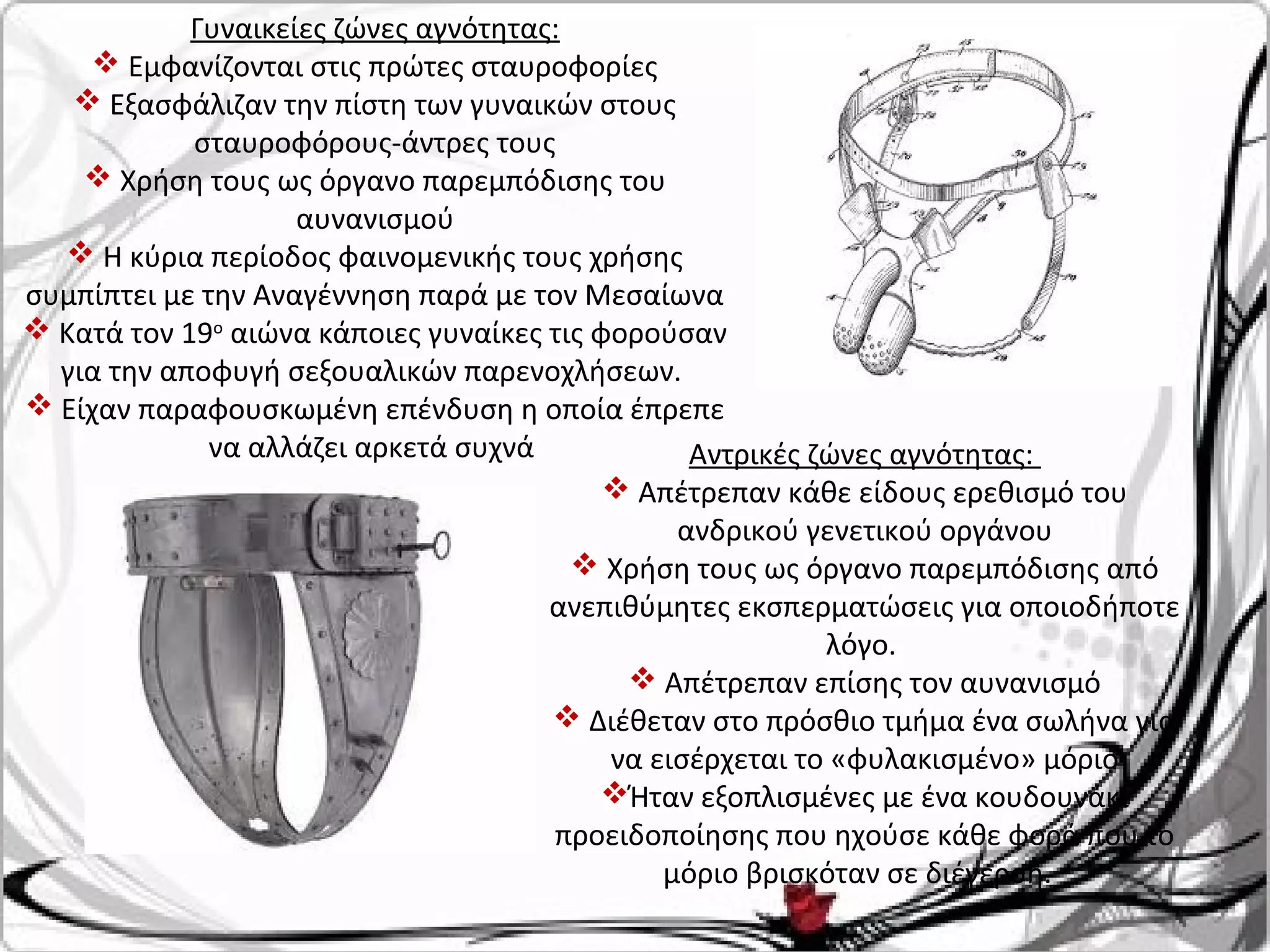 Γυναικείες ζώνες αγνότητας:
 Εμφανίζονται στις πρώτες σταυροφορίες
 Εξασφάλιζαν την πίστη των γυναικών στους
σταυροφόρους-άντρες τους
 Χρήση τους ως όργανο παρεμπόδισης του
αυνανισμού
 Η κύρια περίοδος φαινομενικής τους χρήσης
συμπίπτει με την Αναγέννηση παρά με τον Μεσαίωνα
 Κατά τον 19ο
αιώνα κάποιες γυναίκες τις φορούσαν
για την αποφυγή σεξουαλικών παρενοχλήσεων.
 Είχαν παραφουσκωμένη επένδυση η οποία έπρεπε
να αλλάζει αρκετά συχνά Αντρικές ζώνες αγνότητας:
 Απέτρεπαν κάθε είδους ερεθισμό του
ανδρικού γενετικού οργάνου
 Χρήση τους ως όργανο παρεμπόδισης από
ανεπιθύμητες εκσπερματώσεις για οποιοδήποτε
λόγο.
 Απέτρεπαν επίσης τον αυνανισμό
 Διέθεταν στο πρόσθιο τμήμα ένα σωλήνα για
να εισέρχεται το «φυλακισμένο» μόριο
Ήταν εξοπλισμένες με ένα κουδουνάκι
προειδοποίησης που ηχούσε κάθε φορά που το
μόριο βρισκόταν σε διέγερση.
 