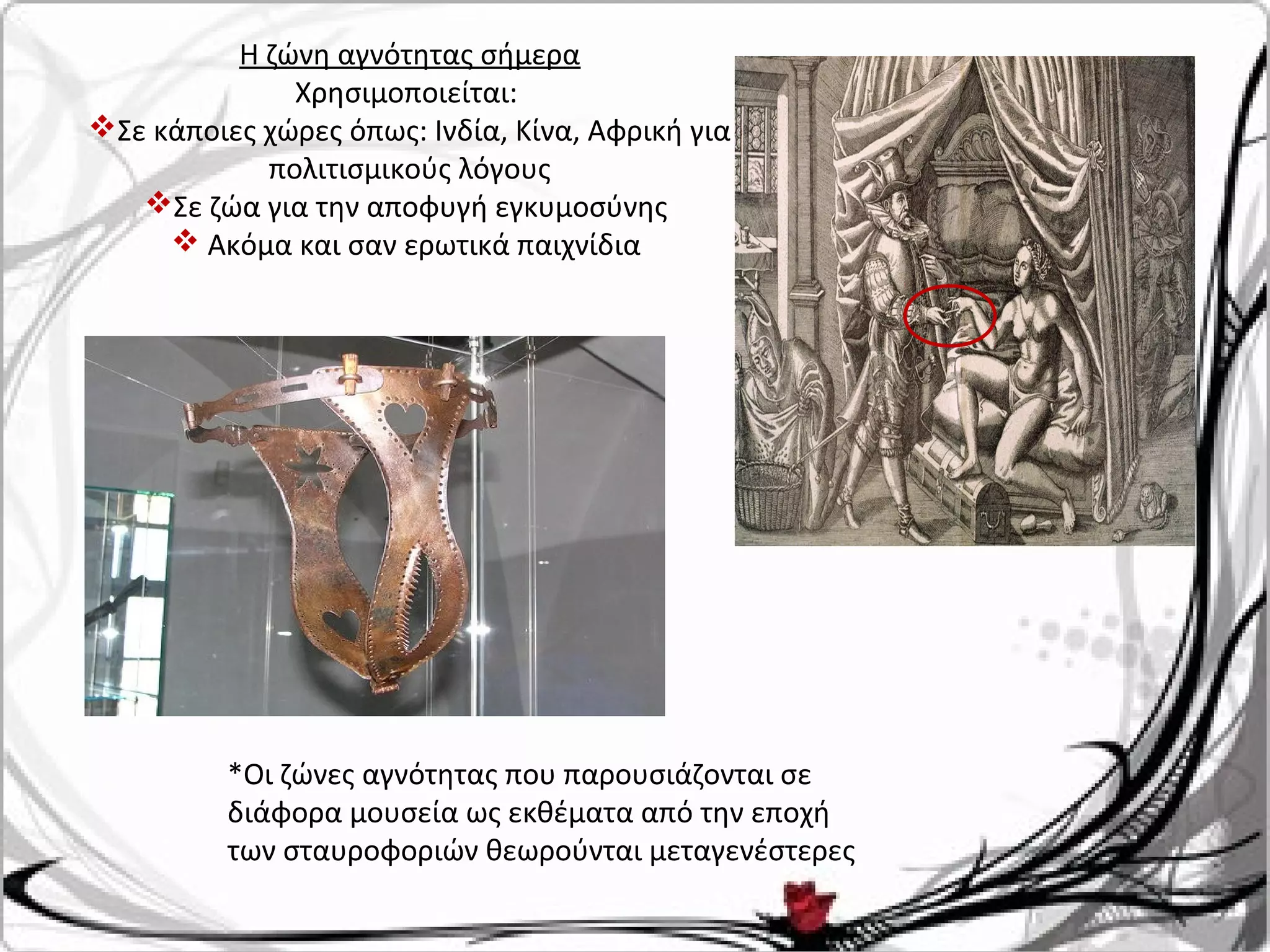 Η ζώνη αγνότητας σήμερα
Χρησιμοποιείται:
Σε κάποιες χώρες όπως: Ινδία, Κίνα, Αφρική για
πολιτισμικούς λόγους
Σε ζώα για την αποφυγή εγκυμοσύνης
 Ακόμα και σαν ερωτικά παιχνίδια
*Οι ζώνες αγνότητας που παρουσιάζονται σε
διάφορα μουσεία ως εκθέματα από την εποχή
των σταυροφοριών θεωρούνται μεταγενέστερες
 