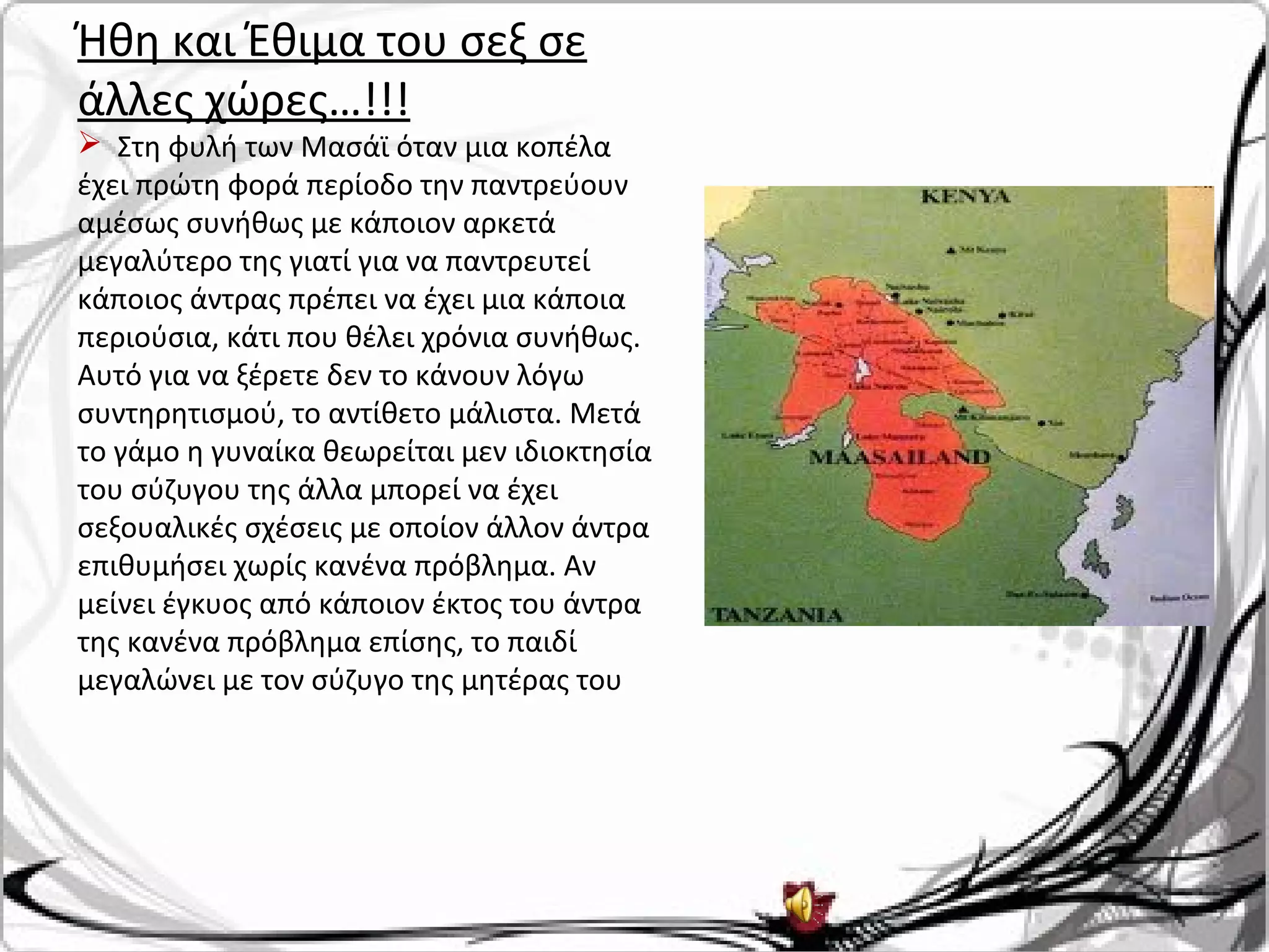 Ήθη και Έθιμα του σεξ σε
άλλες χώρες…!!!
 Στη φυλή των Μασάϊ όταν μια κοπέλα
έχει πρώτη φορά περίοδο την παντρεύουν
αμέσως συνήθως με κάποιον αρκετά
μεγαλύτερο της γιατί για να παντρευτεί
κάποιος άντρας πρέπει να έχει μια κάποια
περιούσια, κάτι που θέλει χρόνια συνήθως.
Αυτό για να ξέρετε δεν το κάνουν λόγω
συντηρητισμού, το αντίθετο μάλιστα. Μετά
το γάμο η γυναίκα θεωρείται μεν ιδιοκτησία
του σύζυγου της άλλα μπορεί να έχει
σεξουαλικές σχέσεις με οποίον άλλον άντρα
επιθυμήσει χωρίς κανένα πρόβλημα. Αν
μείνει έγκυος από κάποιον έκτος του άντρα
της κανένα πρόβλημα επίσης, το παιδί
μεγαλώνει με τον σύζυγο της μητέρας του
 