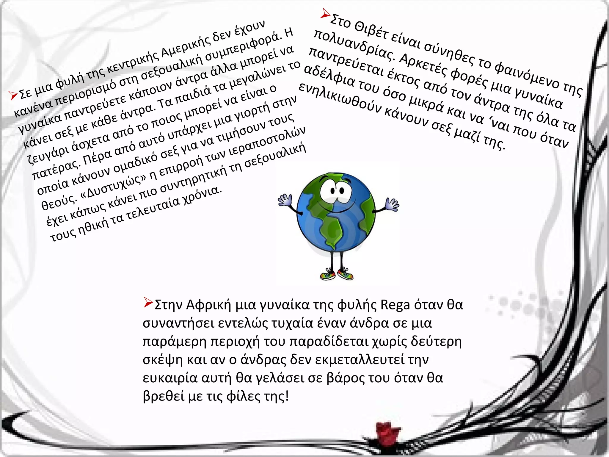 Σε μια φυλή της κεντρικής Αμερικής δεν έχουν
κανένα περιορισμό στη σεξουαλική συμπεριφορά. Η
γυναίκα παντρεύετε κάποιον άντρα άλλα μπορεί να
κάνει σεξ με κάθε άντρα. Τα παιδιά τα μεγαλώνει το
ζευγάρι άσχετα από το ποιος μπορεί να είναι ο
πατέρας. Πέρα από αυτό υπάρχει μια γιορτή στην
οποία κάνουν ομαδικό σεξ για να τιμήσουν τους
θεούς. «Δυστυχώς» η επιρροή των ιεραποστολών
έχει κάπως κάνει πιο συντηρητική τη σεξουαλική
τους ηθική τα τελευταία χρόνια.
Στο Θιβέτ είναι σύνηθες το φαινόμενο της
πολυανδρίας. Αρκετές φορές μια γυναίκα
παντρεύεται έκτος από τον άντρα της όλα τα
αδέλφια του όσο μικρά και να ‘ναι που όταν
ενηλικιωθούν κάνουν σεξ μαζί της.
Στην Αφρική μια γυναίκα της φυλής Rega όταν θα
συναντήσει εντελώς τυχαία έναν άνδρα σε μια
παράμερη περιοχή του παραδίδεται χωρίς δεύτερη
σκέψη και αν ο άνδρας δεν εκμεταλλευτεί την
ευκαιρία αυτή θα γελάσει σε βάρος του όταν θα
βρεθεί με τις φίλες της!
 