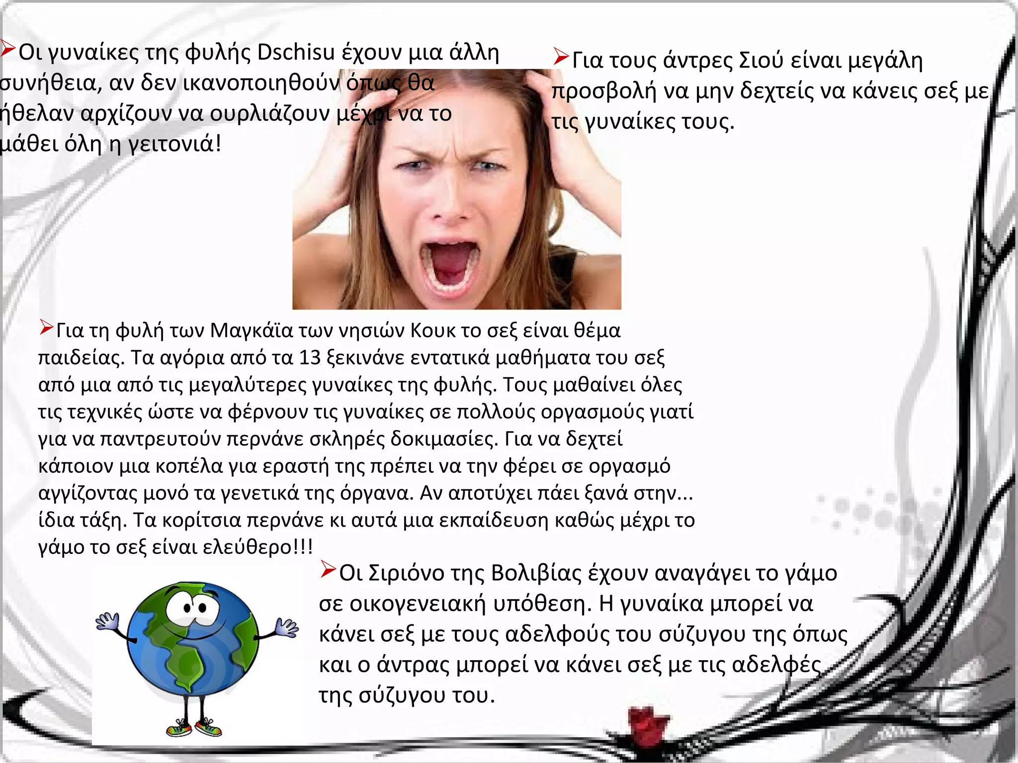 Οι γυναίκες της φυλής Dschisu έχουν μια άλλη
συνήθεια, αν δεν ικανοποιηθούν όπως θα
ήθελαν αρχίζουν να ουρλιάζουν μέχρι να το
μάθει όλη η γειτονιά!
Για τους άντρες Σιού είναι μεγάλη
προσβολή να μην δεχτείς να κάνεις σεξ με
τις γυναίκες τους.
Οι Σιριόνο της Βολιβίας έχουν αναγάγει το γάμο
σε οικογενειακή υπόθεση. Η γυναίκα μπορεί να
κάνει σεξ με τους αδελφούς του σύζυγου της όπως
και ο άντρας μπορεί να κάνει σεξ με τις αδελφές
της σύζυγου του.
Για τη φυλή των Μαγκάϊα των νησιών Κουκ το σεξ είναι θέμα
παιδείας. Τα αγόρια από τα 13 ξεκινάνε εντατικά μαθήματα του σεξ
από μια από τις μεγαλύτερες γυναίκες της φυλής. Τους μαθαίνει όλες
τις τεχνικές ώστε να φέρνουν τις γυναίκες σε πολλούς οργασμούς γιατί
για να παντρευτούν περνάνε σκληρές δοκιμασίες. Για να δεχτεί
κάποιον μια κοπέλα για εραστή της πρέπει να την φέρει σε οργασμό
αγγίζοντας μονό τα γενετικά της όργανα. Αν αποτύχει πάει ξανά στην...
ίδια τάξη. Τα κορίτσια περνάνε κι αυτά μια εκπαίδευση καθώς μέχρι το
γάμο το σεξ είναι ελεύθερο!!!
 