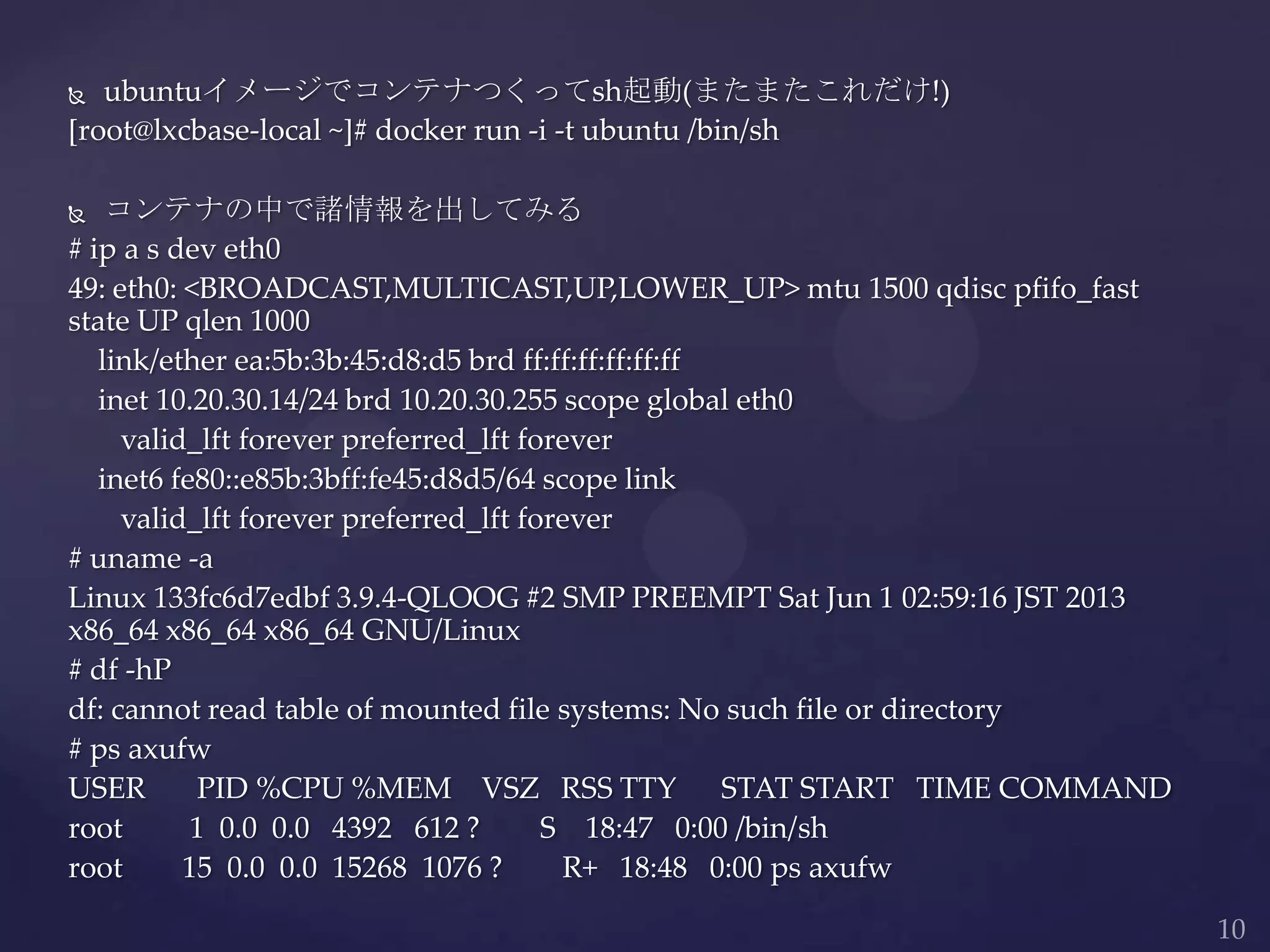  ubuntuイメージでコンテナつくってsh起動(またまたこれだけ!)
[root@lxcbase-local ~]# docker run -i -t ubuntu /bin/sh
 コンテナの中で諸情報を出してみる
# ip a s dev eth0
49: eth0: <BROADCAST,MULTICAST,UP,LOWER_UP> mtu 1500 qdisc pfifo_fast
state UP qlen 1000
link/ether ea:5b:3b:45:d8:d5 brd ff:ff:ff:ff:ff:ff
inet 10.20.30.14/24 brd 10.20.30.255 scope global eth0
valid_lft forever preferred_lft forever
inet6 fe80::e85b:3bff:fe45:d8d5/64 scope link
valid_lft forever preferred_lft forever
# uname -a
Linux 133fc6d7edbf 3.9.4-QLOOG #2 SMP PREEMPT Sat Jun 1 02:59:16 JST 2013
x86_64 x86_64 x86_64 GNU/Linux
# df -hP
df: cannot read table of mounted file systems: No such file or directory
# ps axufw
USER PID %CPU %MEM VSZ RSS TTY STAT START TIME COMMAND
root 1 0.0 0.0 4392 612 ? S 18:47 0:00 /bin/sh
root 15 0.0 0.0 15268 1076 ? R+ 18:48 0:00 ps axufw
 