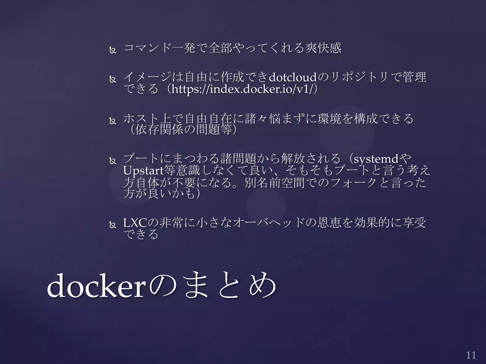  コマンド一発で全部やってくれる爽快感
 イメージは自由に作成できdotcloudのリポジトリで管理
できる（https://index.docker.io/v1/）
 ホスト上で自由自在に諸々悩まずに環境を構成できる
（依存関係の問題等）
 ブートにまつわる諸問題から解放される（systemdや
Upstart等意識しなくて良い、そもそもブートと言う考え
方自体が不要になる。別名前空間でのフォークと言った
方が良いかも）
 LXCの非常に小さなオーバヘッドの恩恵を効果的に享受
できる
dockerのまとめ
 