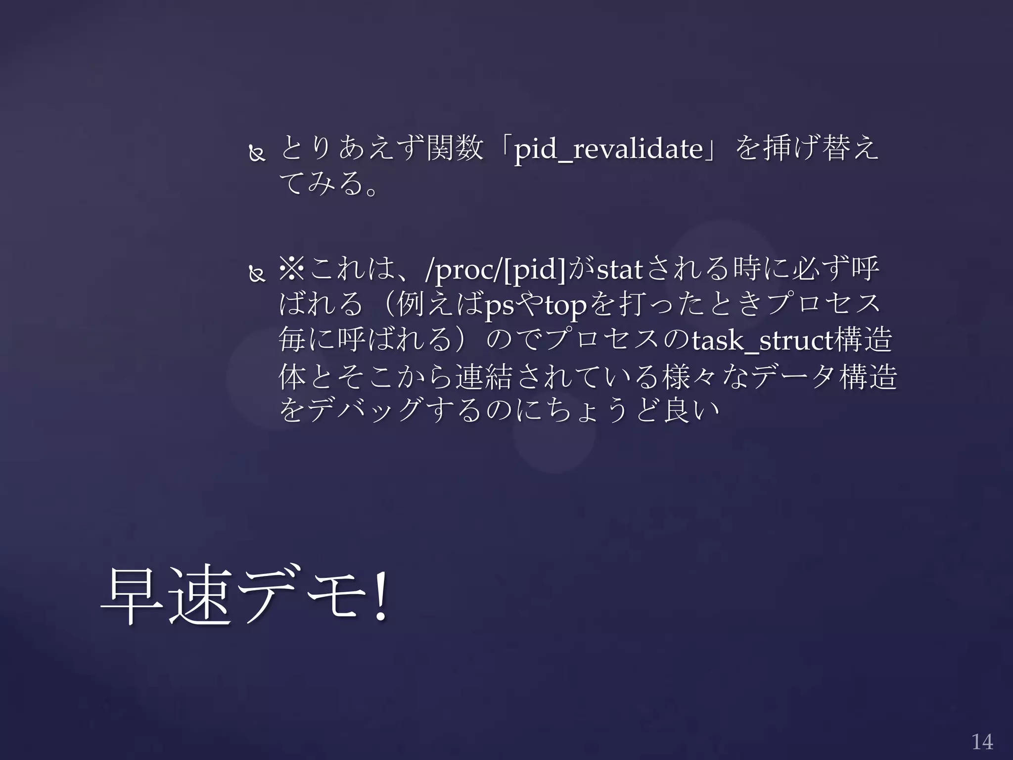  とりあえず関数「pid_revalidate」を挿げ替え
てみる。
 ※これは、/proc/[pid]がstatされる時に必ず呼
ばれる（例えばpsやtopを打ったときプロセス
毎に呼ばれる）のでプロセスのtask_struct構造
体とそこから連結されている様々なデータ構造
をデバッグするのにちょうど良い
早速デモ!
 