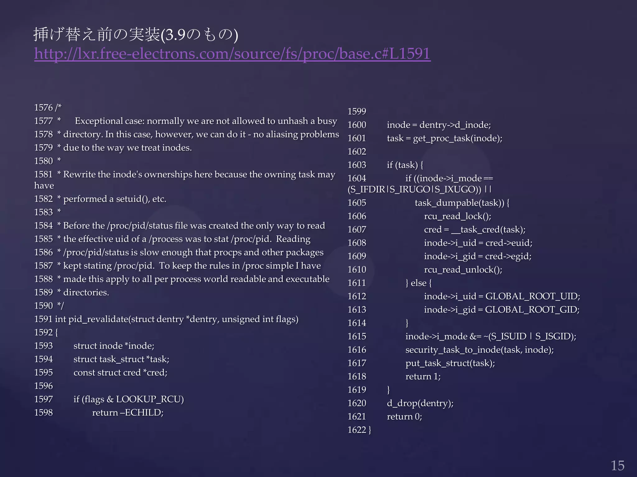 1576 /*
1577 * Exceptional case: normally we are not allowed to unhash a busy
1578 * directory. In this case, however, we can do it - no aliasing problems
1579 * due to the way we treat inodes.
1580 *
1581 * Rewrite the inode's ownerships here because the owning task may
have
1582 * performed a setuid(), etc.
1583 *
1584 * Before the /proc/pid/status file was created the only way to read
1585 * the effective uid of a /process was to stat /proc/pid. Reading
1586 * /proc/pid/status is slow enough that procps and other packages
1587 * kept stating /proc/pid. To keep the rules in /proc simple I have
1588 * made this apply to all per process world readable and executable
1589 * directories.
1590 */
1591 int pid_revalidate(struct dentry *dentry, unsigned int flags)
1592 {
1593 struct inode *inode;
1594 struct task_struct *task;
1595 const struct cred *cred;
1596
1597 if (flags & LOOKUP_RCU)
1598 return –ECHILD;
挿げ替え前の実装(3.9のもの)
http://lxr.free-electrons.com/source/fs/proc/base.c#L1591
1599
1600 inode = dentry->d_inode;
1601 task = get_proc_task(inode);
1602
1603 if (task) {
1604 if ((inode->i_mode ==
(S_IFDIR|S_IRUGO|S_IXUGO)) ||
1605 task_dumpable(task)) {
1606 rcu_read_lock();
1607 cred = __task_cred(task);
1608 inode->i_uid = cred->euid;
1609 inode->i_gid = cred->egid;
1610 rcu_read_unlock();
1611 } else {
1612 inode->i_uid = GLOBAL_ROOT_UID;
1613 inode->i_gid = GLOBAL_ROOT_GID;
1614 }
1615 inode->i_mode &= ~(S_ISUID | S_ISGID);
1616 security_task_to_inode(task, inode);
1617 put_task_struct(task);
1618 return 1;
1619 }
1620 d_drop(dentry);
1621 return 0;
1622 }
 