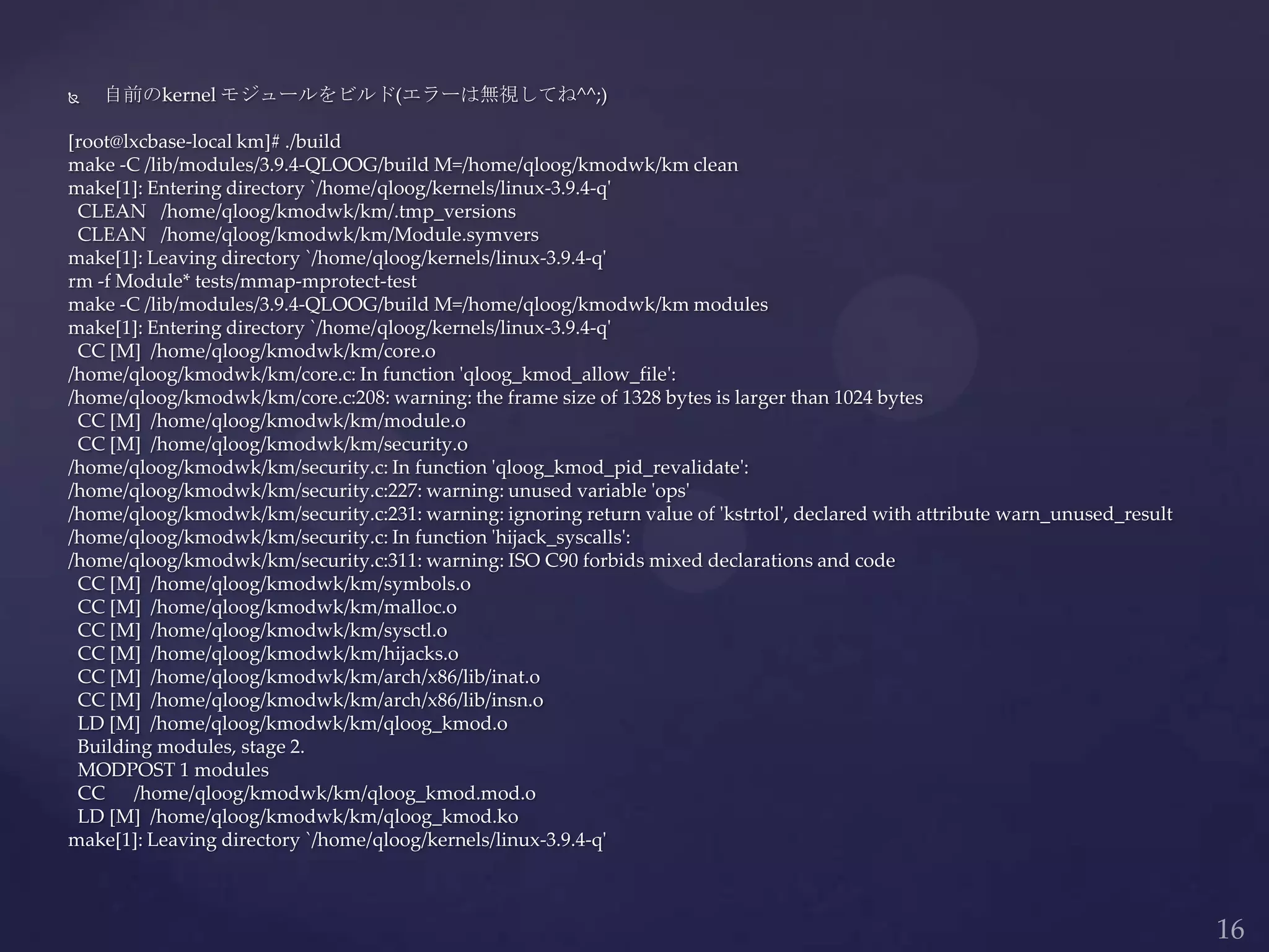  自前のkernel モジュールをビルド(エラーは無視してね^^;)
[root@lxcbase-local km]# ./build
make -C /lib/modules/3.9.4-QLOOG/build M=/home/qloog/kmodwk/km clean
make[1]: Entering directory `/home/qloog/kernels/linux-3.9.4-q'
CLEAN /home/qloog/kmodwk/km/.tmp_versions
CLEAN /home/qloog/kmodwk/km/Module.symvers
make[1]: Leaving directory `/home/qloog/kernels/linux-3.9.4-q'
rm -f Module* tests/mmap-mprotect-test
make -C /lib/modules/3.9.4-QLOOG/build M=/home/qloog/kmodwk/km modules
make[1]: Entering directory `/home/qloog/kernels/linux-3.9.4-q'
CC [M] /home/qloog/kmodwk/km/core.o
/home/qloog/kmodwk/km/core.c: In function 'qloog_kmod_allow_file':
/home/qloog/kmodwk/km/core.c:208: warning: the frame size of 1328 bytes is larger than 1024 bytes
CC [M] /home/qloog/kmodwk/km/module.o
CC [M] /home/qloog/kmodwk/km/security.o
/home/qloog/kmodwk/km/security.c: In function 'qloog_kmod_pid_revalidate':
/home/qloog/kmodwk/km/security.c:227: warning: unused variable 'ops'
/home/qloog/kmodwk/km/security.c:231: warning: ignoring return value of 'kstrtol', declared with attribute warn_unused_result
/home/qloog/kmodwk/km/security.c: In function 'hijack_syscalls':
/home/qloog/kmodwk/km/security.c:311: warning: ISO C90 forbids mixed declarations and code
CC [M] /home/qloog/kmodwk/km/symbols.o
CC [M] /home/qloog/kmodwk/km/malloc.o
CC [M] /home/qloog/kmodwk/km/sysctl.o
CC [M] /home/qloog/kmodwk/km/hijacks.o
CC [M] /home/qloog/kmodwk/km/arch/x86/lib/inat.o
CC [M] /home/qloog/kmodwk/km/arch/x86/lib/insn.o
LD [M] /home/qloog/kmodwk/km/qloog_kmod.o
Building modules, stage 2.
MODPOST 1 modules
CC /home/qloog/kmodwk/km/qloog_kmod.mod.o
LD [M] /home/qloog/kmodwk/km/qloog_kmod.ko
make[1]: Leaving directory `/home/qloog/kernels/linux-3.9.4-q'
 