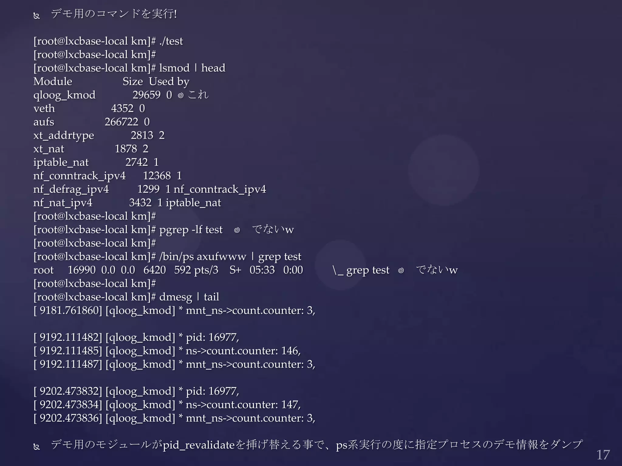  デモ用のコマンドを実行!
[root@lxcbase-local km]# ./test
[root@lxcbase-local km]#
[root@lxcbase-local km]# lsmod | head
Module Size Used by
qloog_kmod 29659 0 ⬅これ
veth 4352 0
aufs 266722 0
xt_addrtype 2813 2
xt_nat 1878 2
iptable_nat 2742 1
nf_conntrack_ipv4 12368 1
nf_defrag_ipv4 1299 1 nf_conntrack_ipv4
nf_nat_ipv4 3432 1 iptable_nat
[root@lxcbase-local km]#
[root@lxcbase-local km]# pgrep -lf test ⬅ でないw
[root@lxcbase-local km]#
[root@lxcbase-local km]# /bin/ps axufwww | grep test
root 16990 0.0 0.0 6420 592 pts/3 S+ 05:33 0:00 _ grep test ⬅ でないw
[root@lxcbase-local km]#
[root@lxcbase-local km]# dmesg | tail
[ 9181.761860] [qloog_kmod] * mnt_ns->count.counter: 3,
[ 9192.111482] [qloog_kmod] * pid: 16977,
[ 9192.111485] [qloog_kmod] * ns->count.counter: 146,
[ 9192.111487] [qloog_kmod] * mnt_ns->count.counter: 3,
[ 9202.473832] [qloog_kmod] * pid: 16977,
[ 9202.473834] [qloog_kmod] * ns->count.counter: 147,
[ 9202.473836] [qloog_kmod] * mnt_ns->count.counter: 3,
 デモ用のモジュールがpid_revalidateを挿げ替える事で、ps系実行の度に指定プロセスのデモ情報をダンプ
 