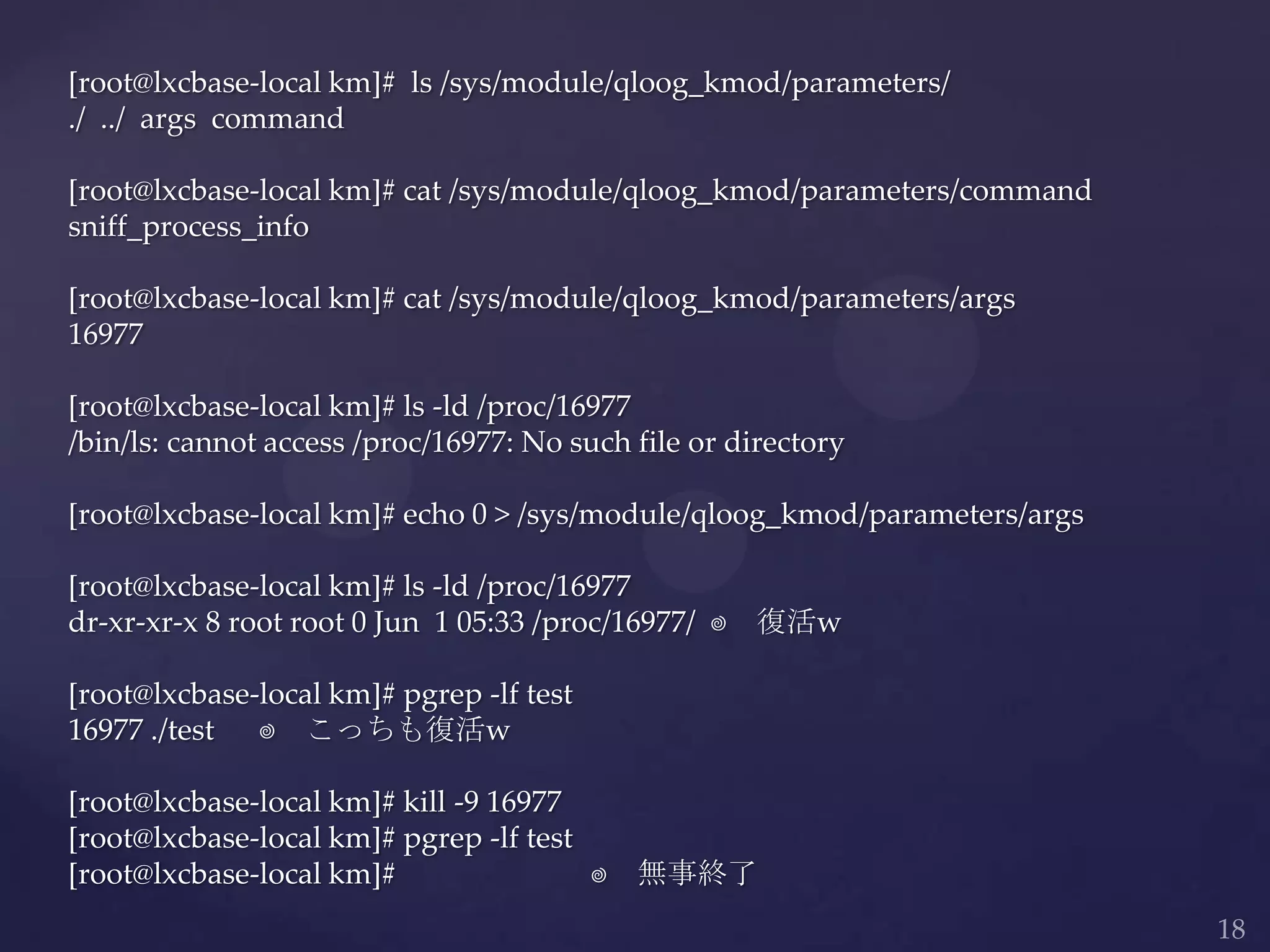 [root@lxcbase-local km]# ls /sys/module/qloog_kmod/parameters/
./ ../ args command
[root@lxcbase-local km]# cat /sys/module/qloog_kmod/parameters/command
sniff_process_info
[root@lxcbase-local km]# cat /sys/module/qloog_kmod/parameters/args
16977
[root@lxcbase-local km]# ls -ld /proc/16977
/bin/ls: cannot access /proc/16977: No such file or directory
[root@lxcbase-local km]# echo 0 > /sys/module/qloog_kmod/parameters/args
[root@lxcbase-local km]# ls -ld /proc/16977
dr-xr-xr-x 8 root root 0 Jun 1 05:33 /proc/16977/ ⬅ 復活w
[root@lxcbase-local km]# pgrep -lf test
16977 ./test ⬅ こっちも復活w
[root@lxcbase-local km]# kill -9 16977
[root@lxcbase-local km]# pgrep -lf test
[root@lxcbase-local km]# ⬅ 無事終了
 