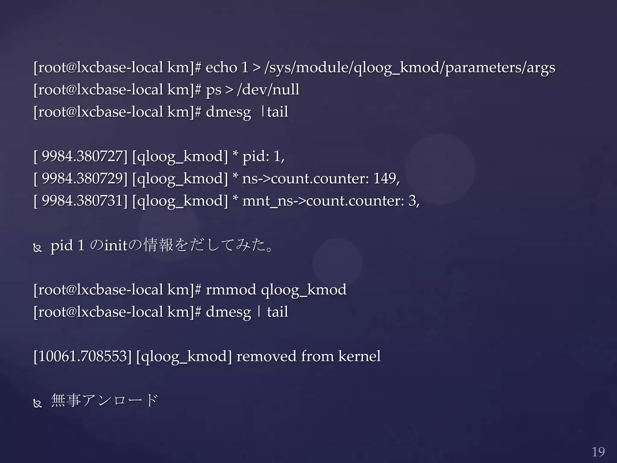 [root@lxcbase-local km]# echo 1 > /sys/module/qloog_kmod/parameters/args
[root@lxcbase-local km]# ps > /dev/null
[root@lxcbase-local km]# dmesg |tail
[ 9984.380727] [qloog_kmod] * pid: 1,
[ 9984.380729] [qloog_kmod] * ns->count.counter: 149,
[ 9984.380731] [qloog_kmod] * mnt_ns->count.counter: 3,
 pid 1 のinitの情報をだしてみた。
[root@lxcbase-local km]# rmmod qloog_kmod
[root@lxcbase-local km]# dmesg | tail
[10061.708553] [qloog_kmod] removed from kernel
 無事アンロード
 