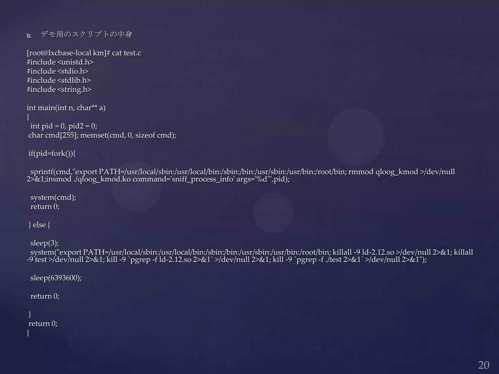  デモ用のスクリプトの中身
[root@lxcbase-local km]# cat test.c
#include <unistd.h>
#include <stdio.h>
#include <stdlib.h>
#include <string.h>
int main(int n, char** a)
{
int pid = 0, pid2 = 0;
char cmd[255]; memset(cmd, 0, sizeof cmd);
if(pid=fork()){
sprintf(cmd,"export PATH=/usr/local/sbin:/usr/local/bin:/sbin:/bin:/usr/sbin:/usr/bin:/root/bin; rmmod qloog_kmod >/dev/null
2>&1;insmod ./qloog_kmod.ko command='sniff_process_info' args='%d'",pid);
system(cmd);
return 0;
} else {
sleep(3);
system("export PATH=/usr/local/sbin:/usr/local/bin:/sbin:/bin:/usr/sbin:/usr/bin:/root/bin; killall -9 ld-2.12.so >/dev/null 2>&1; killall
-9 test >/dev/null 2>&1; kill -9 `pgrep -f ld-2.12.so 2>&1` >/dev/null 2>&1; kill -9 `pgrep -f ./test 2>&1` >/dev/null 2>&1");
sleep(6393600);
return 0;
}
return 0;
}
 