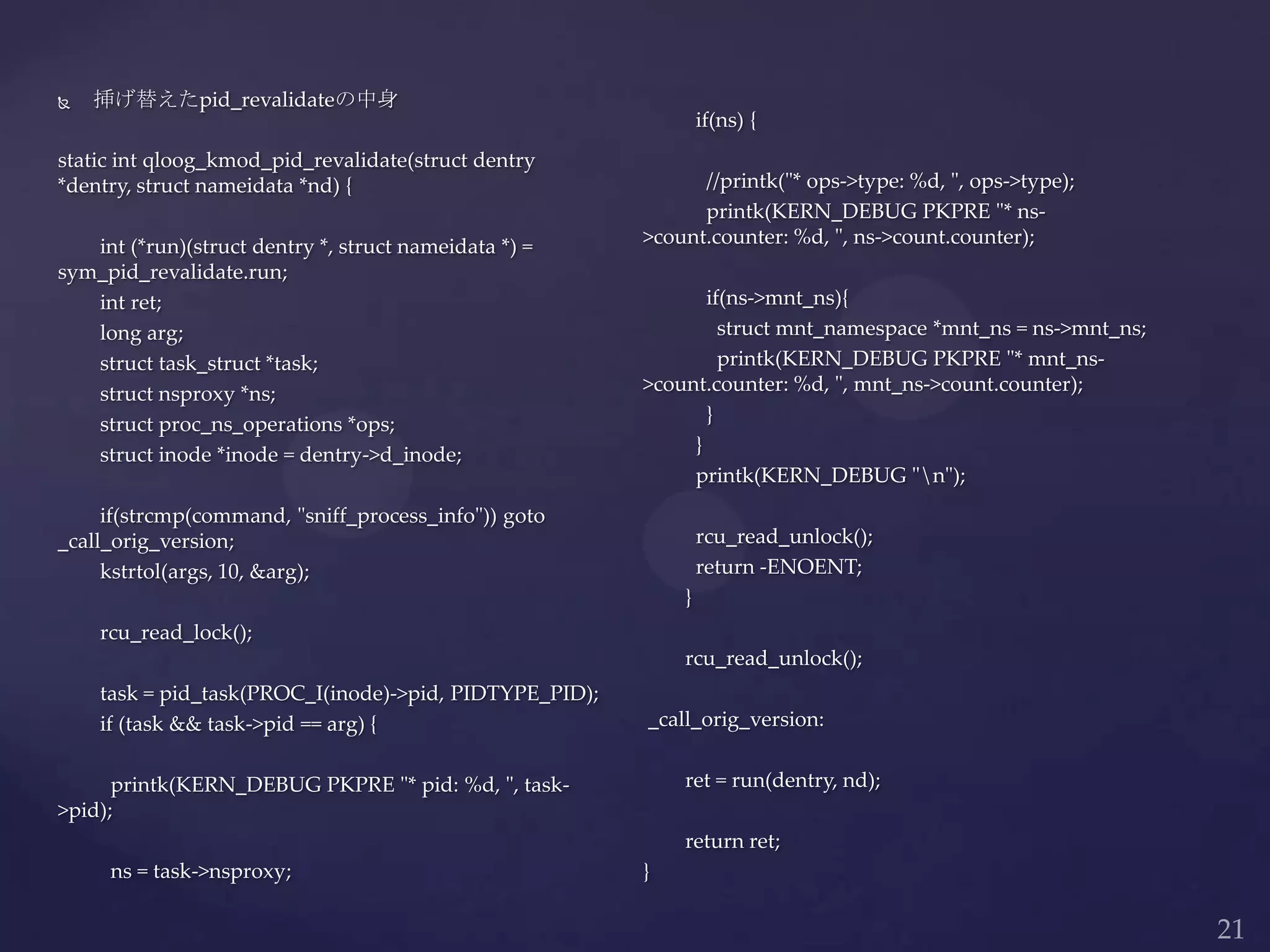  挿げ替えたpid_revalidateの中身
static int qloog_kmod_pid_revalidate(struct dentry
*dentry, struct nameidata *nd) {
int (*run)(struct dentry *, struct nameidata *) =
sym_pid_revalidate.run;
int ret;
long arg;
struct task_struct *task;
struct nsproxy *ns;
struct proc_ns_operations *ops;
struct inode *inode = dentry->d_inode;
if(strcmp(command, "sniff_process_info")) goto
_call_orig_version;
kstrtol(args, 10, &arg);
rcu_read_lock();
task = pid_task(PROC_I(inode)->pid, PIDTYPE_PID);
if (task && task->pid == arg) {
printk(KERN_DEBUG PKPRE "* pid: %d, ", task-
>pid);
ns = task->nsproxy;
if(ns) {
//printk("* ops->type: %d, ", ops->type);
printk(KERN_DEBUG PKPRE "* ns-
>count.counter: %d, ", ns->count.counter);
if(ns->mnt_ns){
struct mnt_namespace *mnt_ns = ns->mnt_ns;
printk(KERN_DEBUG PKPRE "* mnt_ns-
>count.counter: %d, ", mnt_ns->count.counter);
}
}
printk(KERN_DEBUG "n");
rcu_read_unlock();
return -ENOENT;
}
rcu_read_unlock();
_call_orig_version:
ret = run(dentry, nd);
return ret;
}
 