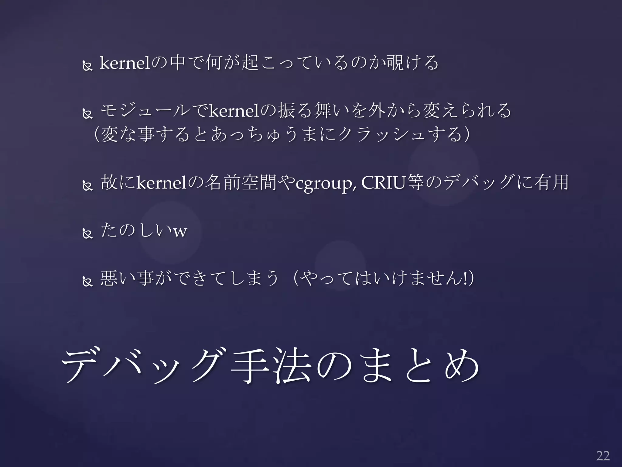  kernelの中で何が起こっているのか覗ける
 モジュールでkernelの振る舞いを外から変えられる
（変な事するとあっちゅうまにクラッシュする）
 故にkernelの名前空間やcgroup, CRIU等のデバッグに有用
 たのしいw
 悪い事ができてしまう（やってはいけません!）
デバッグ手法のまとめ
 