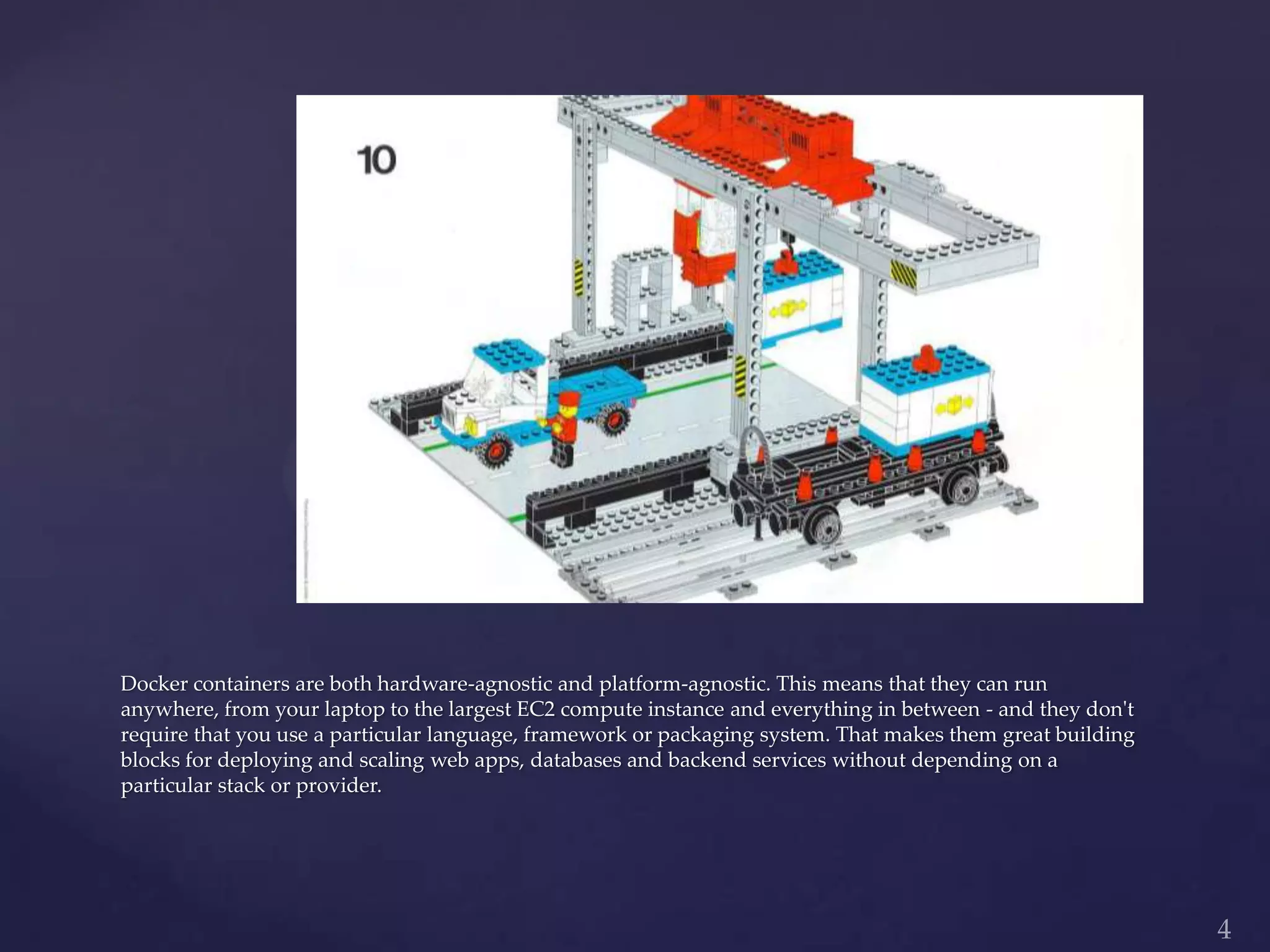 Docker containers are both hardware-agnostic and platform-agnostic. This means that they can run
anywhere, from your laptop to the largest EC2 compute instance and everything in between - and they don't
require that you use a particular language, framework or packaging system. That makes them great building
blocks for deploying and scaling web apps, databases and backend services without depending on a
particular stack or provider.
 