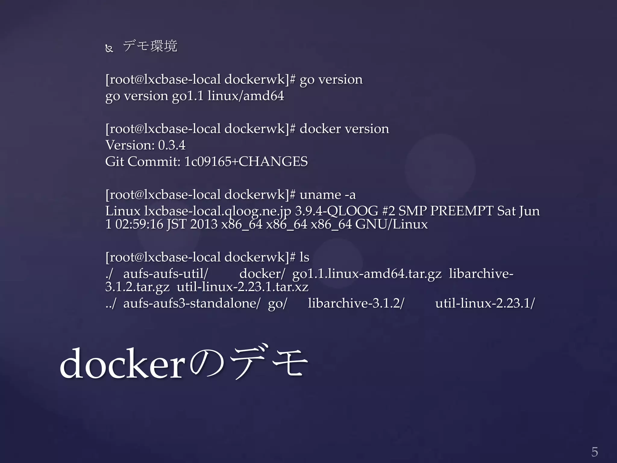  デモ環境
[root@lxcbase-local dockerwk]# go version
go version go1.1 linux/amd64
[root@lxcbase-local dockerwk]# docker version
Version: 0.3.4
Git Commit: 1c09165+CHANGES
[root@lxcbase-local dockerwk]# uname -a
Linux lxcbase-local.qloog.ne.jp 3.9.4-QLOOG #2 SMP PREEMPT Sat Jun
1 02:59:16 JST 2013 x86_64 x86_64 x86_64 GNU/Linux
[root@lxcbase-local dockerwk]# ls
./ aufs-aufs-util/ docker/ go1.1.linux-amd64.tar.gz libarchive-
3.1.2.tar.gz util-linux-2.23.1.tar.xz
../ aufs-aufs3-standalone/ go/ libarchive-3.1.2/ util-linux-2.23.1/
dockerのデモ
 