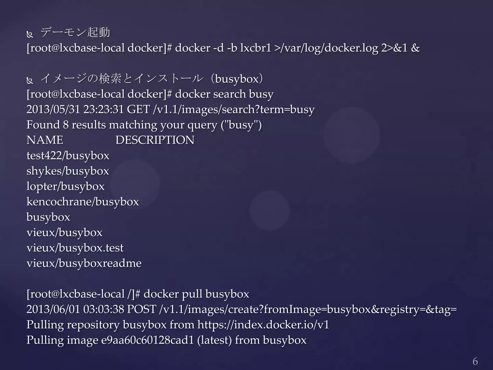  デーモン起動
[root@lxcbase-local docker]# docker -d -b lxcbr1 >/var/log/docker.log 2>&1 &
 イメージの検索とインストール（busybox）
[root@lxcbase-local docker]# docker search busy
2013/05/31 23:23:31 GET /v1.1/images/search?term=busy
Found 8 results matching your query ("busy")
NAME DESCRIPTION
test422/busybox
shykes/busybox
lopter/busybox
kencochrane/busybox
busybox
vieux/busybox
vieux/busybox.test
vieux/busyboxreadme
[root@lxcbase-local /]# docker pull busybox
2013/06/01 03:03:38 POST /v1.1/images/create?fromImage=busybox&registry=&tag=
Pulling repository busybox from https://index.docker.io/v1
Pulling image e9aa60c60128cad1 (latest) from busybox
 