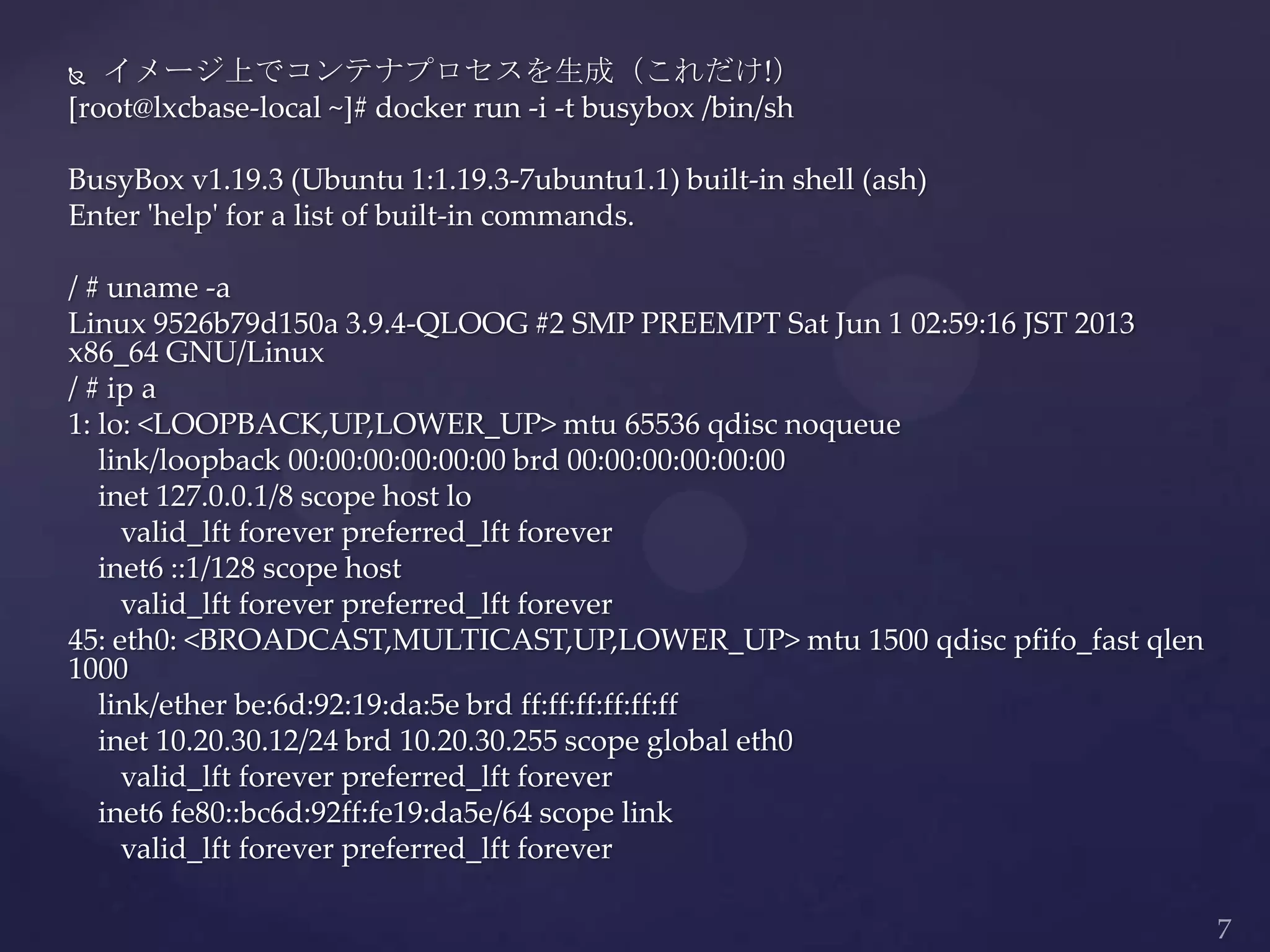  イメージ上でコンテナプロセスを生成（これだけ!）
[root@lxcbase-local ~]# docker run -i -t busybox /bin/sh
BusyBox v1.19.3 (Ubuntu 1:1.19.3-7ubuntu1.1) built-in shell (ash)
Enter 'help' for a list of built-in commands.
/ # uname -a
Linux 9526b79d150a 3.9.4-QLOOG #2 SMP PREEMPT Sat Jun 1 02:59:16 JST 2013
x86_64 GNU/Linux
/ # ip a
1: lo: <LOOPBACK,UP,LOWER_UP> mtu 65536 qdisc noqueue
link/loopback 00:00:00:00:00:00 brd 00:00:00:00:00:00
inet 127.0.0.1/8 scope host lo
valid_lft forever preferred_lft forever
inet6 ::1/128 scope host
valid_lft forever preferred_lft forever
45: eth0: <BROADCAST,MULTICAST,UP,LOWER_UP> mtu 1500 qdisc pfifo_fast qlen
1000
link/ether be:6d:92:19:da:5e brd ff:ff:ff:ff:ff:ff
inet 10.20.30.12/24 brd 10.20.30.255 scope global eth0
valid_lft forever preferred_lft forever
inet6 fe80::bc6d:92ff:fe19:da5e/64 scope link
valid_lft forever preferred_lft forever
 