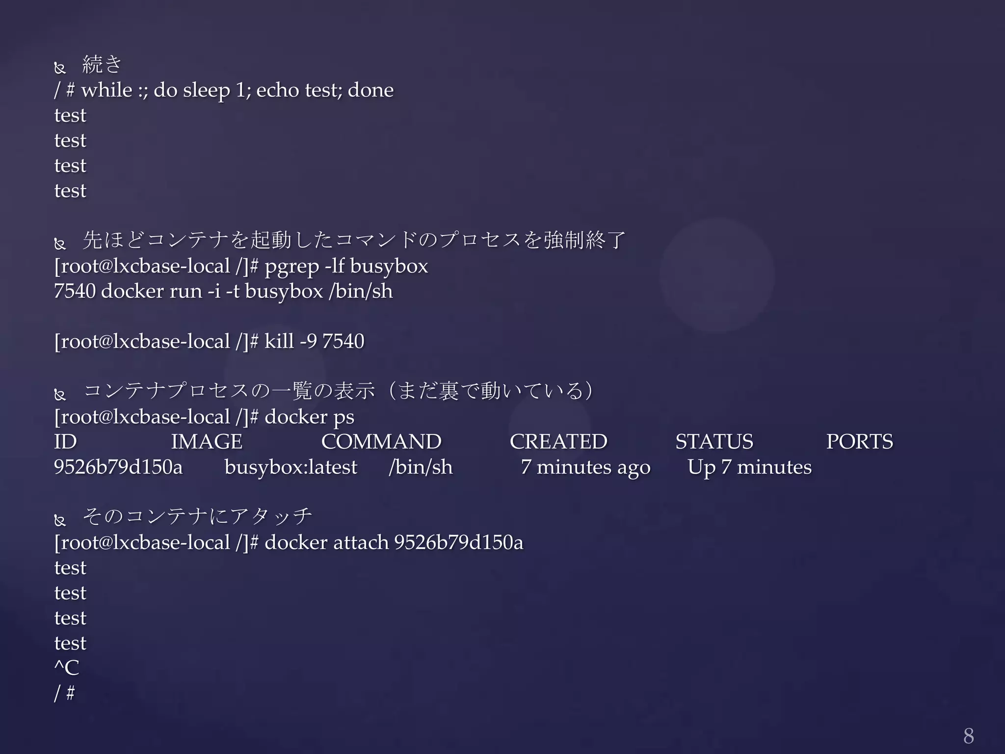  続き
/ # while :; do sleep 1; echo test; done
test
test
test
test
 先ほどコンテナを起動したコマンドのプロセスを強制終了
[root@lxcbase-local /]# pgrep -lf busybox
7540 docker run -i -t busybox /bin/sh
[root@lxcbase-local /]# kill -9 7540
 コンテナプロセスの一覧の表示（まだ裏で動いている）
[root@lxcbase-local /]# docker ps
ID IMAGE COMMAND CREATED STATUS PORTS
9526b79d150a busybox:latest /bin/sh 7 minutes ago Up 7 minutes
 そのコンテナにアタッチ
[root@lxcbase-local /]# docker attach 9526b79d150a
test
test
test
test
^C
/ #
 