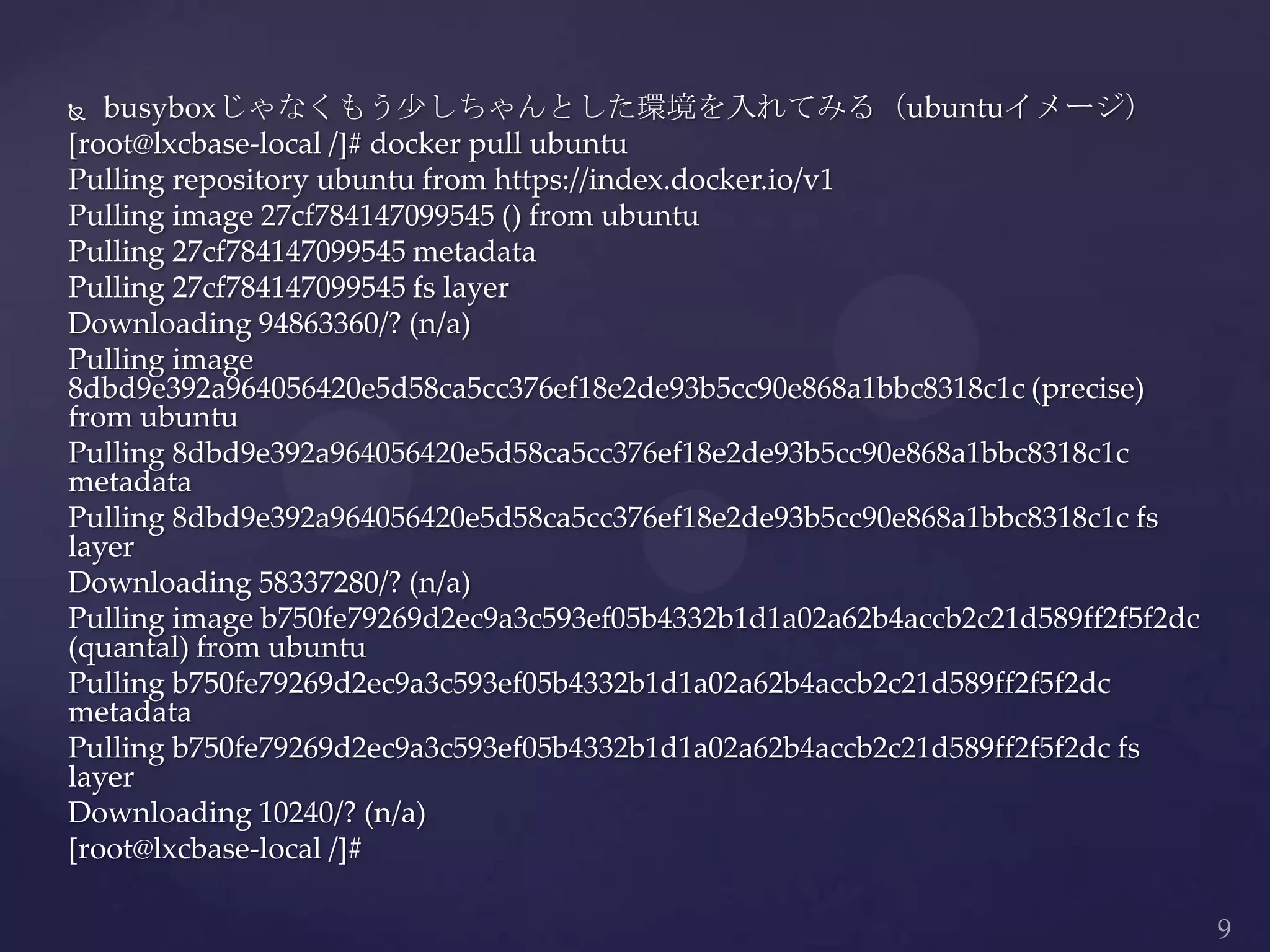  busyboxじゃなくもう少しちゃんとした環境を入れてみる（ubuntuイメージ）
[root@lxcbase-local /]# docker pull ubuntu
Pulling repository ubuntu from https://index.docker.io/v1
Pulling image 27cf784147099545 () from ubuntu
Pulling 27cf784147099545 metadata
Pulling 27cf784147099545 fs layer
Downloading 94863360/? (n/a)
Pulling image
8dbd9e392a964056420e5d58ca5cc376ef18e2de93b5cc90e868a1bbc8318c1c (precise)
from ubuntu
Pulling 8dbd9e392a964056420e5d58ca5cc376ef18e2de93b5cc90e868a1bbc8318c1c
metadata
Pulling 8dbd9e392a964056420e5d58ca5cc376ef18e2de93b5cc90e868a1bbc8318c1c fs
layer
Downloading 58337280/? (n/a)
Pulling image b750fe79269d2ec9a3c593ef05b4332b1d1a02a62b4accb2c21d589ff2f5f2dc
(quantal) from ubuntu
Pulling b750fe79269d2ec9a3c593ef05b4332b1d1a02a62b4accb2c21d589ff2f5f2dc
metadata
Pulling b750fe79269d2ec9a3c593ef05b4332b1d1a02a62b4accb2c21d589ff2f5f2dc fs
layer
Downloading 10240/? (n/a)
[root@lxcbase-local /]#
 