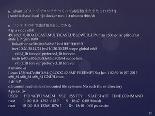  ubuntuイメージでコンテナつくってsh起動(またまたこれだけ!)
[root@lxcbase-local ~]# docker run -i -t ubuntu /bin/sh
 コンテナの中で諸情報を出してみる
# ip a s dev eth0
49: eth0: <BROADCAST,MULTICAST,UP,LOWER_UP> mtu 1500 qdisc pfifo_fast
state UP qlen 1000
link/ether ea:5b:3b:45:d8:d5 brd ff:ff:ff:ff:ff:ff
inet 10.20.30.14/24 brd 10.20.30.255 scope global eth0
valid_lft forever preferred_lft forever
inet6 fe80::e85b:3bff:fe45:d8d5/64 scope link
valid_lft forever preferred_lft forever
# uname -a
Linux 133fc6d7edbf 3.9.4-QLOOG #2 SMP PREEMPT Sat Jun 1 02:59:16 JST 2013
x86_64 x86_64 x86_64 GNU/Linux
# df -hP
df: cannot read table of mounted file systems: No such file or directory
# ps axufw
USER PID %CPU %MEM VSZ RSS TTY STAT START TIME COMMAND
root 1 0.0 0.0 4392 612 ? S 18:47 0:00 /bin/sh
root 15 0.0 0.0 15268 1076 ? R+ 18:48 0:00 ps axufw
 