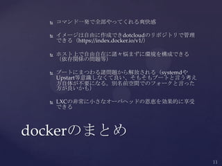  コマンド一発で全部やってくれる爽快感
 イメージは自由に作成できdotcloudのリポジトリで管理
できる（https://index.docker.io/v1/）
 ホスト上で自由自在に諸々悩まずに環境を構成できる
（依存関係の問題等）
 ブートにまつわる諸問題から解放される（systemdや
Upstart等意識しなくて良い、そもそもブートと言う考え
方自体が不要になる。別名前空間でのフォークと言った
方が良いかも）
 LXCの非常に小さなオーバヘッドの恩恵を効果的に享受
できる
dockerのまとめ
 